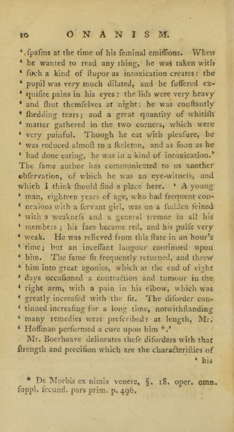 ‘/fpafms at the time of his feininal emiflions. When * he wanted to read any thinjj, he was taken witl> * fitch a kind of Jflupor as intoxication creates : the * pupil was very much dilated, and he fuffered ex- * cjuifite pains in his eyes : the lids were very heavy * and fliut theinftlves at night: he was conftantly * fliedding tears; and a great quantity of whitifh * matter gathered in the two corners, which were * very painful. Though he eat with plc:ifure, he ‘ was reduced almoft to a Ikeleton, and as foon as he ‘ had done eating, he was in a kind of intoxication.* The fame author has communicated to us another cbfervation, of which he was an eye-wit nets, and which I think fliould find a place here. ‘ A young ‘ man, eighteen j ears of age, who had frequent con- ‘ ncxions with a fervant girl, was on a fiiJJen felxedi ‘ with a weaknefs and a general tremor in all his ‘ members ; his face became red, and his pulfe very * weak. He was relieved from this fiate in an hour’s ‘ time; but an inceflant langour continued upon * him. The fame fit frequently returned, and threw * him into great agonies, which at the end of eight ‘ days occafioned a contraction and tumour in the * right arm, with a pain in his elbow, which was * greatly increafed with the fit. '1‘he dlfordcr con- ‘ tinued increafing for a long time, notwithftanding ‘ many remedies were preferibedr at length, Mr. ‘ Hoffman performed a cure upon him *■.’ Mr. Boerhaave delineates thefe dilorders with that firength and precilion which are the charaderiflics of ‘ his * Dc Morbis ex niinia venerc, §. i8. oper. oinn^ fuppl. fecund, pars prim. p. 496.