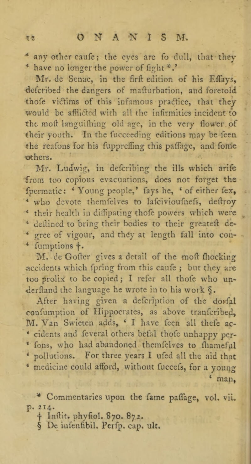 * any other caufe ; the eyes arc fo dull, that they * have no longer the power of fight Mr. de Senac, in the firft edition of his Eflays, defcribed the dangers of mafturbation, and foretold thofe vidlims of this infamous pradlice, that the^ would be affliclcd w'ith all the infirmities incident to the moft languifiiing old age, in the very flower of their youth. In the fuccceding editions riiay be leen. the reafons for his fupprclfing this paffage, and fome others. Mr. Ludwig, in delcribing the ills which arile from too copious evacuations, does not forget the fpcrmatic: ‘ Young people,’ fays he, ‘ of either fex, * who devote themfelves to lafcivioufnefs, deftroy ‘ their health in dilfipating thofe powers which were ‘ defined to bring their bodies to their greateft de- * gree of vigour, and they at length fall into con- * fumptions f. M. de Goftcr gives a detail of the moft fliocking accidents which fpring from this caufe ; but they are too prolix to be copied; I refer all thofe who un- derftand the language he wrote in to his work §. After having given a defeription of the dovfal confumption of Hippocrates, as above tranferibed, M. Van Swieien adds, ‘ I have feen all thefe ac- * cidents and feveral others befal thofe unhappy per- * fons, who had abandoned themfelves to fliameful * pollutions. For three years I ufed all the aid that * medicine could afford, without fuccefs, for a young ‘ man, * Commentaries upon the fame pafiage, vol. vii, p. 214. ■f Inftit. phyfiol. 870. 872. § Dc Infenfibil. Perfp. cap, uU.