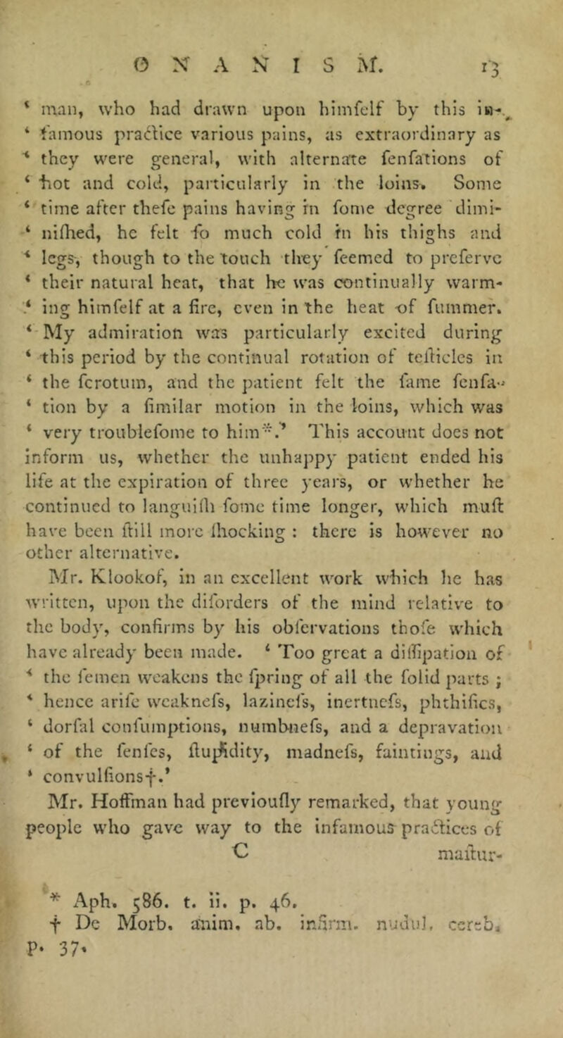 ‘ man, who had drawn upon himfelf by this iu-.^ ‘ famous pracVice various pains, as extraordinary as ■* they were general, with alternate fenfalions of ‘ hot and cold, particularly in the loins. Some ‘ time after thefc pains having in fon>e degree dimi- ‘ nifhed, he felt fo much cold in his thighs and * legs, though to the ’touch they feemcd to prcfervc * their natural heat, that he was continually warm- ing himfelf at a fire, even in the heat -of fummer. ‘ My admiration was particularly excited during ‘ this period by the continual rotation of tefiiclcs in ‘ the ferotum, and the patient felt the fame fenfa-' ‘ tion by a fimilar motion in the loins, which was * very troublefome to him'.^ This account does not inform us, whether the unhappy patient ended his life at the expiration of three years, or whether he continued to languifh fomc time longer, which mull: have been ftill more Ihocking : there is however no other alternative. Mr. Klookof, in an excellent work which he has written, upon the diforders of the mind relative to the body, confirms by his obfervations thofe which have already been made. * Too great a dilfipatioa of * * the femcn weakens the fpring of all the folid parts ; * hence arife wcaknefs, lazincfs, inertnefs, phthifics, ‘ dorfal confumptions, numbtiefs, and a depravation ^ ‘ of the fenfes, fluidity, madnefs, faintings, and ‘ convulfionsf.’ Mr. Hoffman had previoufly remarked, that young people who gave way to the infamous^ pradfices of C maftur- * Aph. 586. t. ii. p. 46. t Dc Morb. aitim. ab. infirm, nudul, cereb, P- 37*