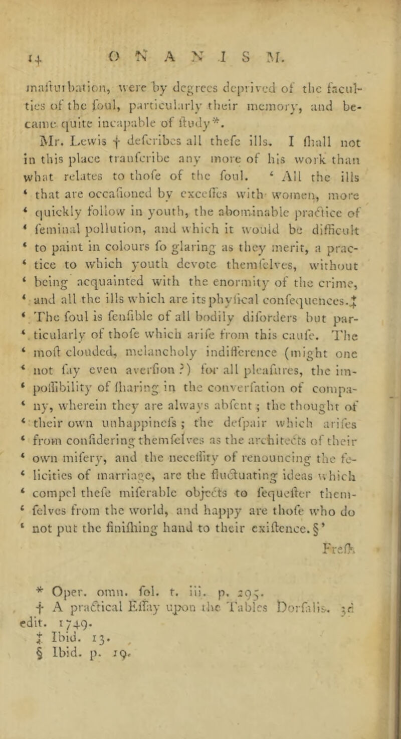 n inalunbaiion, were by degrees deprived of tlie facul- ties of the foul, particul.irly their memory, and be- came quite ineaj)able of ftudy^. Mr. Lewis f deferibes all thefc ills. I (ball not in this place tranferibe any more of his work than what relates to thofs of the foul. ‘ All the ills ‘ that are occafioned by excelles with- women, more * c]uickly follow in youth, the abominable pra<ftice of * leminal pollution, and which it would be difficult ‘ to paint in colours fo glaring as they merit, a prac- ‘ ticc to which youth devote themiclves, withtmt ‘ being acquainted with the enormity of the crime, ‘ and all the ills which are itsphylical confequcnces.jj: ‘ The foul is fenfiblc of all bodily diforders but par- ‘ ticularly of thofe which arife from this caufe. The ‘ mofl clouded, melancholy indifference (might one * not lay even averfion?) toe .all pleafurcs, the iin- ‘ polfibility of (haring in the converfation of compa- ‘ ny, wherein they are always abfent ; the thought of ‘ their own unhappinefs ; the defpair which arifes * from conlideringthemfelves as the architects of their * own mifery, and the neccliity of renouncing the fo- * licitics of marriage, are the flucluating ideas which * compel thefe miferable objects to fequeller theni- ‘ felves from the w'orld, and happy are thofe who do n ‘ not put the finifliing hand to their cxiftcnce. §’ FreO. • * Oper. omn. fob f. iii. p. 295. -j- A praftical Effiiy upon the 'f'ablcs Lorfilis. jr : edit. 174.9. ’ Î Ibid. 13. ^ I § Ibid. p. 19.