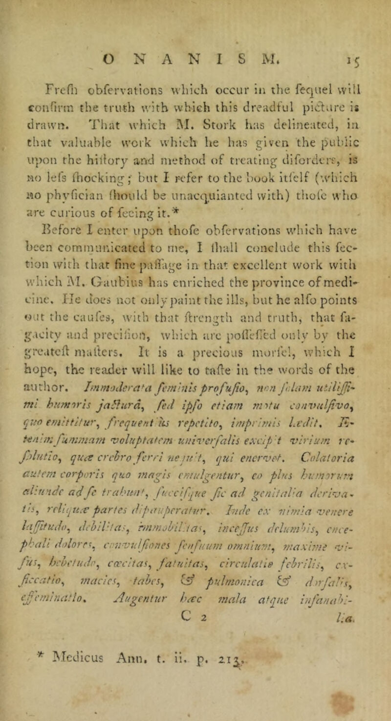O NANIS M. 15 Frefii obfervations which occur in the fequel will confirm the truth with which this dreadful pidfare is drawn. That which !M. Stork lias delineated, in that valuable work which he has given the public upon the hiilory and method of treating diforderr, is MO lefs Ihocking;' but I refer to the hook itielf (w'hich MO phyfician (hould be imacquiantcd with) thole who are curious of feeing it.* Before I enter upon thofe obfervatlons which have been communicated to me, I lhall conclude this fee* tion with that fine pafiage in that excellent work with which iM. Gaubius has enriched the province of medi- cine. He does not only j>aint the ills, hut he alfo points out the caufes, with that ftrcngtli and truth, that fit- g.icity and precilion, which arc polleficd only by the gJXMtcft mailers. It is a precious inoriel, which I hope, the reader will like to tafte in the words of the author. ImmoderaUi femiuhprofujto^ non J'olam utilijjt- mi humor is ja^îurâ, fed ipfo et i ant mitu convulfivo^ f^tio entittitur^ frequent iis repetito^ imprimis Lvdit, 7?- teaun fummatn 'voluptatcin uuiverfalis exdp t virlunt t f fjlutio^ qua creiro ferri neju 't^ qui enervot. Colaioria cut cm corporis quo mngis cmulgentur^ co plus humor urn ahri'tefc adfc trahun', fuccifque fc ad p^enitaha dcriuoa- t!s, rrliijti.f partes dipauperatnr. Inde ex vimia -vencre lajfitudo^ dchih'as^ hnnijbtl.tas^ inccjfus dclunihis^ cnce- phali tiolorr\ cnnvulfones fcnfuuin omnium^ maxime 'n/- fus^ hchctudr^ coccitas^ faluitas, circulâtie febrilis, c\- fccatio^ macics, tabes, cS* puhnonica dnfaVs, cfeminatlo, Augentur hac tnala atqne infanahl- C 2 la,