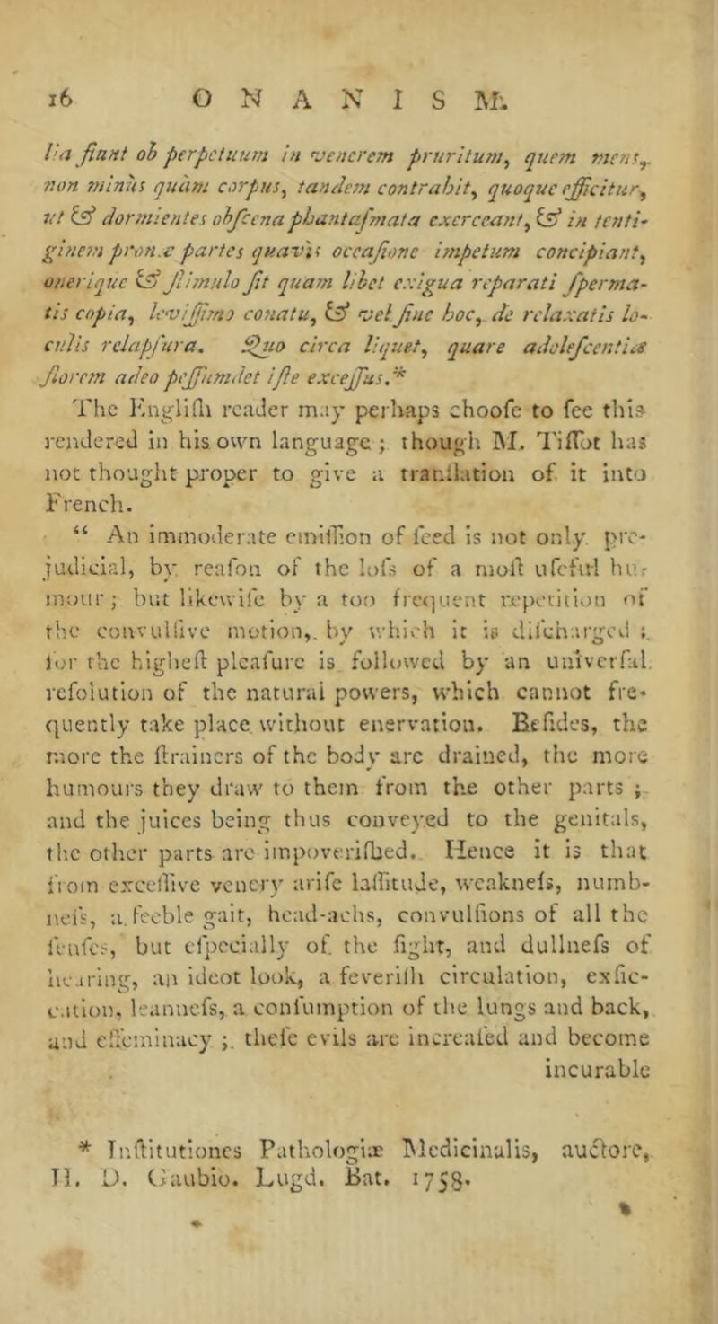 ha fiant oh perpctuum in rjcncrem prurituni, qucm tnem^ turn nuniii quùm corpus^ tandem contrahit^ quoquc efficitur, vt Çÿ dormientes ohfccna phantafmata cxcrceant^ isS in tcnti- glnempi'tni.cparles quav'ii occajîone hnpetiim conclpiant^ o/teriquc ISj jVnnuloJit quarn lihet ex'igua reparati fperma- tis copia, le<vij/j!mj conatu, 'velJïnc hoc,, de rclaxatis îo~ cuiis relapfura, ^uo circa liquet, quare adclefcentia Jlorr?n adeo pejfumdet ifle excejfus. * The reader m.iy perhaps choofe to fee this- rendered in his own language ; though hL Tiflot has not thought proper to give a rranllation of it into French. “ An immoderate ctnilîion of feed is not only pre- judicial, by reafon of the lofs of a ntoll ufcful hur inoiir; but likcwifc by a too fic<]Lic-nr repetition of ti’.e convtillive motion,, by which it is difeharged lor the higheli: plcafurc is followed by an univcrfal. refolution of the natural powers, which cannot fre- quently take place, without enervation. Befidcs, the more the flraincrs of the body arc drained, the more humours they draw to them from the other parts ; and the juices being thus conveyed to the genitals, the other parts are impoverifhed. Hence it is that fiom exccllive vencry arife laifitudc, wcaknefs, numb- nefs, a.feeble gait, head-achs, convulfions of all the iVnfcs, but cfpecially of the fight, and dullnefs of iRMflng, an ideot look, a feverilh circulation, exfic- c.itlon, leannefs, a confumption of the lungs and back, and effeminacy thelc evils are Increafed and become incurable * Tnftitutioncs Pathologiæ IMcdiclnalis, aucforc,. TL H. CJaubio. Lugd. Bat. 1753. %