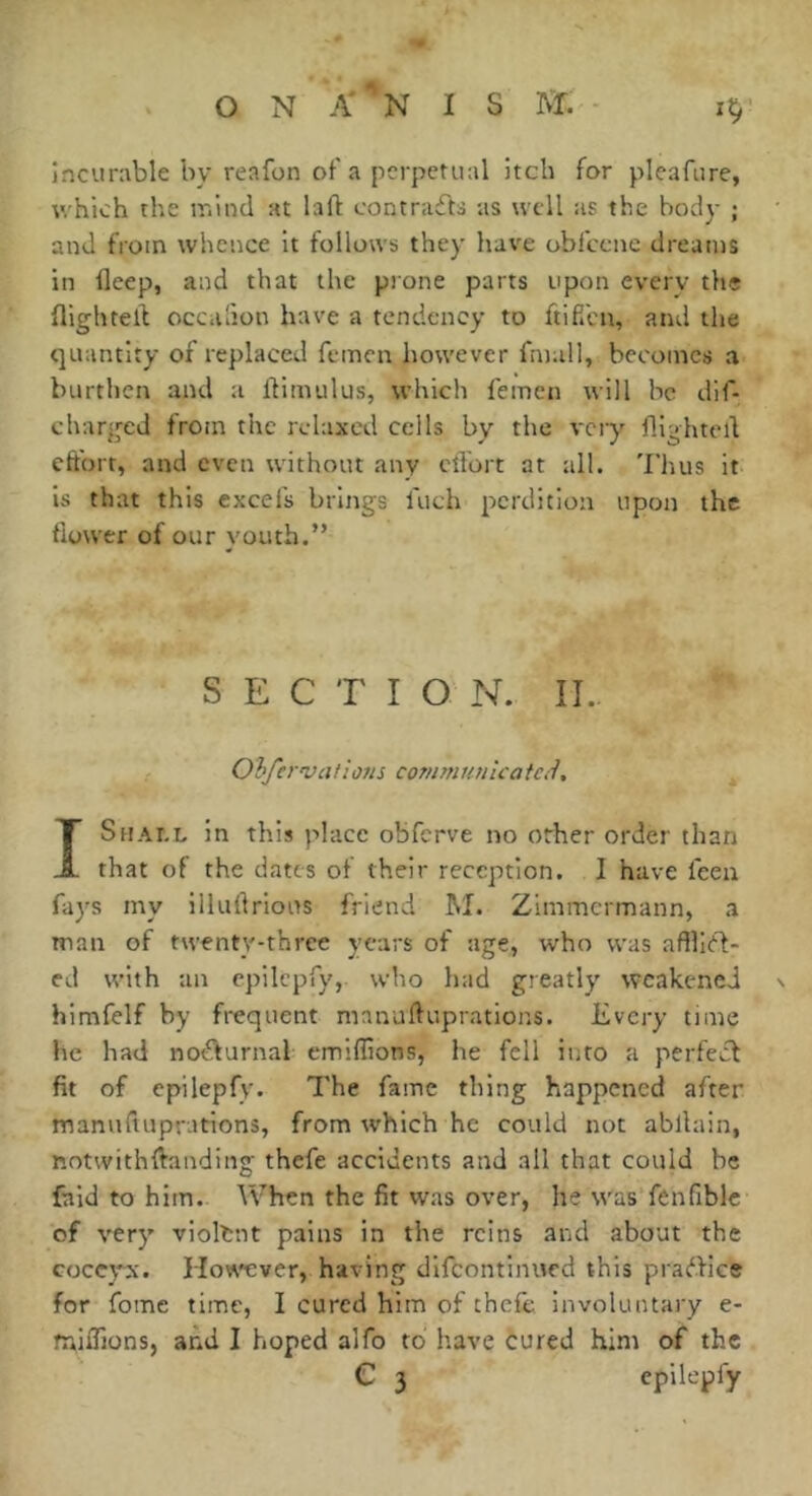 incunible by reafon of a perpetual itch for pleafure, which the ir.ind at laft contraéta as well as the body ; and from whence it follows they have obfcenc dreams in deep, and that the prone parts upon every the flightell occafion have a tendency to ftiffen, and the quantity of replaced fcinen however fmall, becomes a burthen and a llimulus, which femcn will he dif- cbarged from the relaxed cells by the vciy flighted eft'ort, and even without any cifort at all. Thus it is that this excefs brings fuch perdition upon the dower of our youth.” SECTION. !I. Oh/ervafi ons communie a tdU Shael in this place obferve no other order than JL that of the dates of their reception. I have feea fays my illudrlous friend M. Zimmermann, a tnan of twenty-three years of age, who was afflltd- ed with an cpilepry, who had greatly weakened himfelf by frequent manuduprations. Every time he had nocturnal emiflions, he fell into a perfect fit of epilepfy. The fame thing happened after manuduprations, from which he could not abdain, notwithdanding thefe accidents and all that could be faid to him. When the fit was over, he was fenfiblc of very violent pains in the reins and about the coccyx. How'cver, having difeontinued this praftice for fome time, I cured him of thefe involuntary e- midions, and I hoped alfo to have cured him of the epilepfy