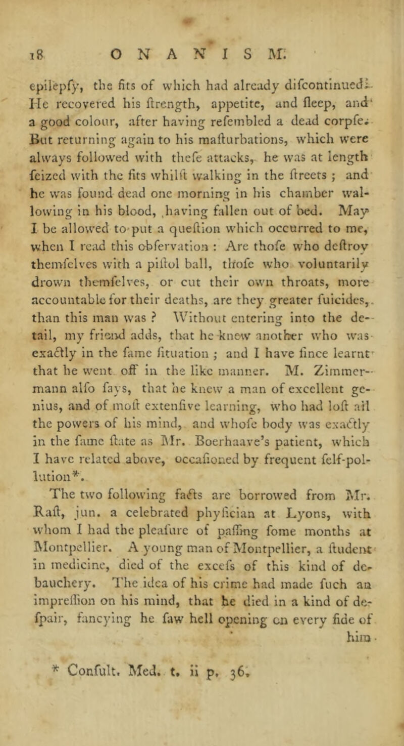 epilepfy, the fits of which had already difcontlnuedi- He recovered his ftrength, appetite, and fleep, and* a good colour, after having refembled a dead corpfe; But returning again to his mallurbations, which were always followed with thefe attacks, he was at length feized with the fits whilft walking in the ftreets ; and he w'as found dead one morning in his chamber wal- lowing in his blood, having fallen out of bed. May» I be allowed to-put a queftion which occurred to me, when I read this obfervatlon : Are thofe who deftroy themfclves with a piilol ball, tliofe who voluntarily drown themfelves, or cut their own throats, more accountable for their deaths, are they greater filicides,, than this man was ? Without entering into the de- tail, my friend adds, tlvat he knew another who was exaétly in the fame fituation ; and I have fince learnt' that he went off in the like manner. M. Zimmer- mann alfo fays, that he knew a man of excellent ge- nius, and of molt extenfive learning, w'ho had loft ail the powers of his mind, and whofe body was exadtly in the fame ftate as Blr. Boerhaave’s patient, which I have related above, occafioned by frequent felf-pol- liuion*. The two following fatfls are borrowed from IMr. Raft, jun. a celebrated phylician at Lyons, with whom I had the plealure of paffmg forae months at IMontpcllier. A young man of Montpellier, a ftudenf in medicine, died of the excefs of this kind of de- bauchery. The idea of his crime had made fuch an imprelhon on his mind, that he died in a kind of der fpair, fancying he faw hell opening on every fide of him Confult. Med. t. il p, 36