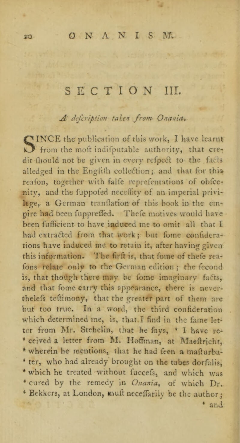 SECTION Iir. ^ dcfcrlption taXen from Onania, SINCE the publication of this work, I have learnt from the moft indifputable authority, that cre- dit fliould not be given in every refpecff to the facts alledged in the Englifli collection; and that for thia reafon, together with falfe rcprefentations of obfcc- nlty, and the fuppofed neceility of an Intperial privi- lege, a German tranllarion of this book in the em- pire had been fupprefTed. Thcfe motives would have been fuflicient to have induced me to omit all that I had extracted from that work ; but fome confidcra- tions have induced me to retain it, after having given this information. 'Ehe firft is, that fome of thefe rea- fons relate only to the German edition ; the fécond is, that though there may be fome imaginary faCts, and that fome carry this apj>earance, there is never- thelefs teftimony, that the greater part of them are but too true. In a word, the third confideration which determined tne, is, that.I find in the fame let- ter from Mr. Stehelin, that he fays, ‘ I have re- * ceived a letter from M. Hoffman, at Maeftricht, ‘ wherein he mentions, that he had feen a mafturba- ‘ ter, who had already brought on the tabes dorfalis, * which he treated without fuccefs, and which was * cured by the remedy in Ojtania, of which Dr. * Bekkers, at London, mull ncceffarily be the author; * and