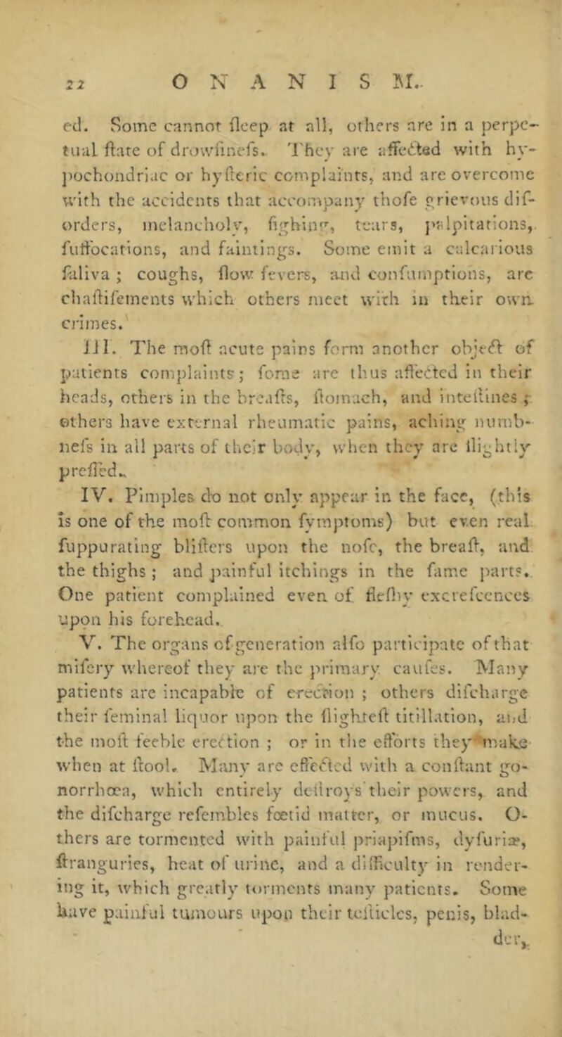 ed. Some cannot deep at all, others are in a perpe- tual date of drowfinefs. 'l'hcy are affected with hy- ])Ochondriac or hyHeric complaints, and are overcome U'ith the accidents that accompany thofe yrievous dif- orders, melancholy, fighinr, tears, ptilpitations, futfocarlons, and fainiings. Some emit a culcarious laliva ; coughs, flow fevers, and confumptions, arc chadifements which others meet with in their owa crimes.' Jil. The mod acute pains form another obje<d of patients complaints; forae arc thus nffeded in their heads, others in the broads, doinach, and inteilines ; others have external rheumatic pains, aching numb- nefs in all parts of their body, when they arc llightly preded.. IV. Pimples do not only appear in the face, (this ÎS one of the mod common fymptoms) but even real, fuppurating bliders upon the nofc, the bread, and the thighs ; and jiainful itchings in the fame parts. One patient complained even of flcdiy cxcrefccnccs upon his forehead. V. The organs of generation alfo participate of that mifery whereof they are the primary caufes. Many patients are incapable of erection ; others difeharge their femina! liquor upon the dighted titilhition, and the mod feeble eredion ; or in the efforts they^make when at dool. Many arc effeded with a condant go- norrhoea, which entirely detlroj's their powers, and the difeharge rcfemblcs foetid matter, or mucus. O- thers are tormented with painful priapifms, dyfurio?, drangurics, heat of ui'inc, and a difficulty in render- ing It, which greatly torments many patients- Some have painful tumours upon their teliiclcs, penis, blad- dciv