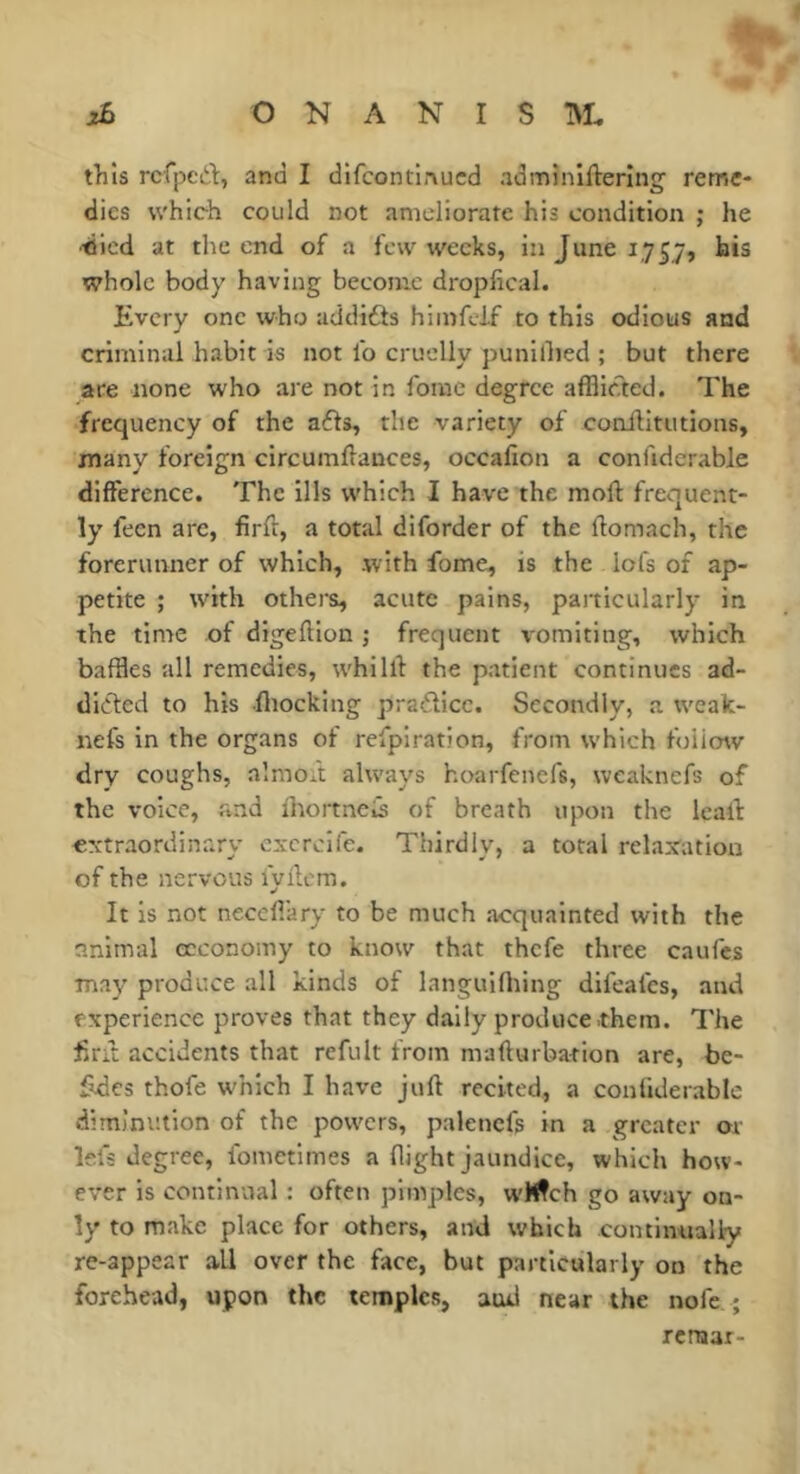 this rcfped, and I difcontinucd admînlftering reme- dies which could not ameliorate his condition ; he •died at the end of a few weeks, in June 1757, bis whole body having become dropfical. Every one who addidts hiinfcJf to this odious and criminal habit is not lb cruelly punillied ; but there are none who are not in foiue degree afflic?ted. The frequency of the afls, the variety of conilitutions, many foreign circumllances, occafion a conlidcrable difference. The ills which I have the moft frequent- ly fecn arc, firft, a total diforder of the ftomach, the forerunner of which, with fome, is the lofs of ap- petite ; with others, acute pains, particularly in the time of digeftion ; frequent vomiting, which baffles all remedies, whillf the patient continues ad- dicted to his fliocking practice. Secondly, a weak- nefs in the organs of refpiration, from which foiimv dry coughs, almoft always hoarfenefs, weaknefs of the voice, and lliortncis of breath upon the leal! oxtraordinary cxcrcife. Thirdly, a total relarcation of the nervous lyllcm. It is not neceflary to be much acquainted with the animal ecconomy to know that thefe three caufes may produce all kinds of languifliing difeales, and experience proves that they dally produce .them. The fitit accidents that refult from mafturba-tton are, be- Edcs thofe which I have juft recited, a conliderable diminution of the powers, palencfs in a greater or lei's degree, Ibmctimes a flight jaundice, which how- ever is continual : often pimples, wMfch go away on- ly to make place for others, and which continually re-appear all over the face, but particularly on the forehead, upon the temples, aud near the noie ; rcrniar-