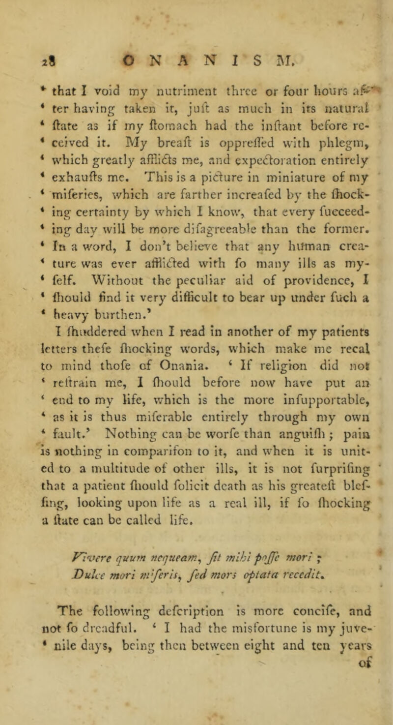*■ that I void my nutriment three or four hours * ter having taken it, juft as much in its natural * ftate as if my ftomach had the infiant before rc- * ccived it. My breaft is opprefled with phlegm, * which greatly afflidts me, and expedforation entirely * exhaufts me. This is a pidture in miniature of my * miferics, which are farther increafed by the fhock- * ing certainty by which I know, that every fueceed- * ing day will be more difagreeable than the former. * In a word, I don’t believ^e that any hitman crea- * ture was ever afflidled with fo many ills as my- ‘ felf. Without the peculiar aid of providence, I ‘ Iliould find it very difficult to bear up under fuch a * heavy burthen.’ I fhuddered when I i-ead in .another of my patients letters thefe fliocking words, which make me recal to mind thofe of Onania. ‘ If religion did not ‘ reftrain me, I ftiould before now have put an ‘ end to my life, which is the more infupportable, * as it is thus mifenable entirely through my own * fault.’ Nothing can be worfe than anguifli ; pain is nothing in comparifon to it, and when it is unit- ed to a multitude of other ills, it is not furprifing ‘ that a patient fliould follcit death as his greateft blcf- fing, looking upon life as a real ill, if fo fliocking a llate can be called life. J^wre quum nequeam^ Jit mihi pojjh mori « Duke mori nrferis^ fed mors ofiata recedit* The following defcriptlon is more concife, and not fo dreadful. ‘ I had the misfortune is my juve- * nile days, being then between eight and ten years of