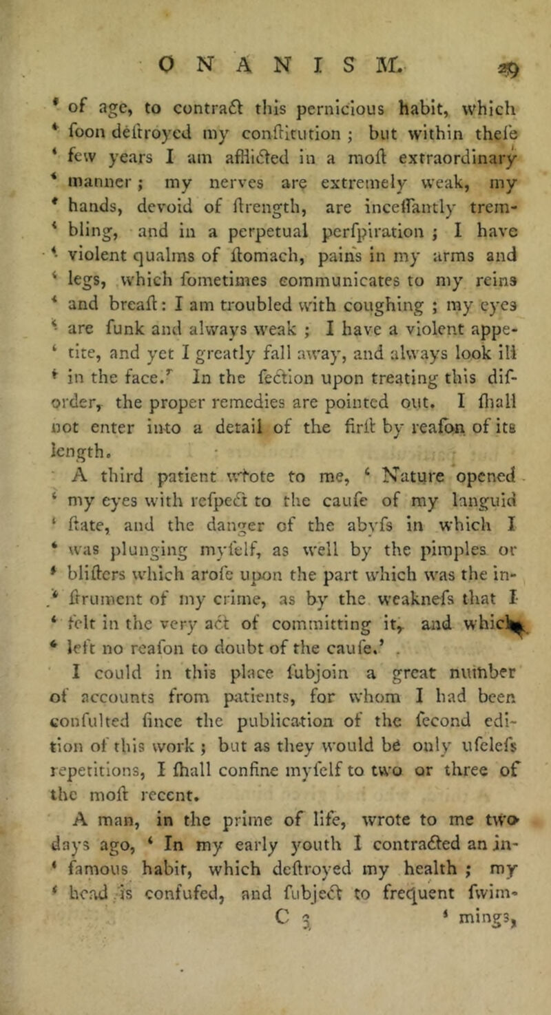 * of age, to contrat this pernicious habit, which * foon déitroyed my conftitution ; but within thel'e ‘ few years I am afflicted in a moft extraordinary * manner ; my nerves are extremely weak, my * hands, devoid of ftrength, are inceirancly trem- * bling, and in a perpetual perfpiration j I have *• violent qualms of llomach, pain's in my arms and ‘ legs, which fometimes communicates to my reins * and breaft : I am ti'oubled vvith coughing ; ray eyes * are funk and always weak ; I have a violent appe- ‘ tite, and yet I greatly fall away, and always look ill ^ in the face/ In the fection upon treating this dif- order, the proper remedies are pointed out. I fliali not enter into a detail of the firll by reafbn of its length. A third patient wtote to me, ‘ Nature opened ‘ my eyes with refpeét to the caufe of my languid ‘ ftate, and the danger of the abvfs in which I ‘ was plunging myl'clf, as well by the pimples or * blifters which arofe upon the part which was the in- ,* frrument of my crime, as by the weaknefs that I ‘ felt in the very act of committing it,, and whicli^ ‘ left no reafon to doubt of the caufe.’ . I could in this place fubjoin a great number of accounts from pttients, for whom I had been confulted fince the publication of the fécond edi- tion of this work ; but as they would b6 only ufelefs repetitions, I (hall confine myfelf to two or three of the moll recent. A man, in the prime of life, wrote to me two days ago, ‘ In my early youth I contrailed an in- ‘ famous habit, which deftroyed my health ; my ‘ head . is confufed, and fubje^l to frequent fvvim- C 3 ‘ mings,