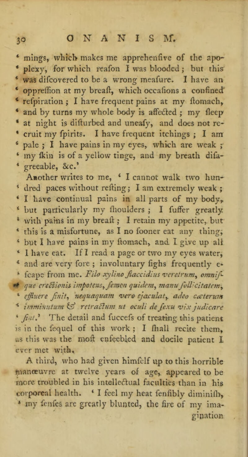 * mlngs, whîcH makes me apprehcnfivc of the apo- * plexy, for which rcafon I was blooded ; but this * was difeovered to be a wrong meafure. I have an ‘ oppreffion at my breaft, which occahons a confined’ ‘ refpiration ; I have frequent pains at my ftomach, * and by turns my whole body is affesdled ; my fieep ‘ at night is difturbed and uneafy, and does not re- * cruit my fpirits. I have frequent itchings ; I am * pale ; I have pains in my eyes, which are weak i * my Ikin is of a yellow tinge, and my breath difa- * greeable, &:c.’ A«other writes to me, ‘ I cannot walk two him- * dred paces without refting ; I am extremely weak ; * I have continual pains in all parts of my body, ‘ but particularly my flioulders ; I fuffer greatly ‘ with pams in my breaft ; I retain my appetite, but * this is a misfortune, as I no fooner eat any things * but I have jxiins in my ftomach, and I give up all ‘ 1 have eat. If Î read a page or ttvo my eyes water, * and are very fore ; involuntary fighs frequently e* ‘ fcape from me. xylino Jiaccidius •veretrum^ ot?inif- que creBlonh impoteasyfemcii quidem^ manu fvWcitatem^ * effiuere f.nit^ nequaquam vero ejaculate adeo caterum ■* immbuitum fe* retraBum ut oculi de fexu vi.v judicare ‘ Jiiit.' The detail and fuccefs of treating this patient is in the fequel of this work ; I fliall recite them, us this was the moft enfçebled and docile patient 1 ever met with, A third, who had given himfclf up to this horrible fttanoeuvre at twelve years of age, appeared to be more troubled in his Inteiledual faculties than in his corporeal health. ‘ I feel my heat fenfibly diminilh, * my ienfes arc greatly blunted, the fire of my ima- gination