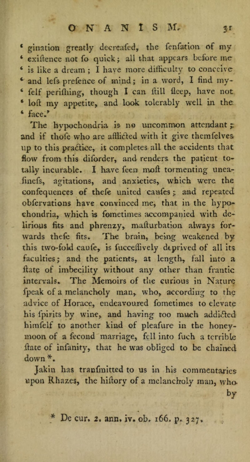 * gination greatly decreafcd, the fenfatloii of my ‘ exiftence not fo quick ÿ ail that appears before me ‘ is like a dream ; I have more difHculty to conceive ‘ and Icfs prefence of mind ; in a word, I find my- * felf perifliing, though I can iHll fleep, have not * loft my appetite, and look tolerably well in the ‘ fiice.' The hypochondria is no uncommon attendant p and if thofe who are aftlicted with it give themfelvesi up to this p^adlice, it completes all the accidents that flow from this diforder, and renders the patient to- tally incurable. I have feen moft tormenting unea- dinefs, agitations, and anxieties, which were the confequenccs of thefe united caufes and repeated obfervations have convinced me, that in the hypo- chondria, which is fometimes accompanied with de- lirious fits and phrenzy, mafturbation always for- wards thefe fits. The brain, being weakened by this two-fold caufe, is fucceflively deprived of all its faculties ; and the patients, at lengtii, fall into a ftate of imbecility without any other than frantic intervals. The Memoirs of the curious in Nature fpcak of a melancholy man, who, according to the advice of Horace, endeavoured fometimes to elevate his fpirits by w'ine, and having too ravich addiifted himfelf to another kind of pleafure in the honey- moon of a fécond marriage, fell into fuch a terrible ftate of infanity, that he was obliged to be chained down *, Jakin has tranfmitted to us in his commentaxlcs upon Rhazes, the hiftory of a melancholy man, who by * De cur, 2, ann, iv. ob. 166. p. 327,