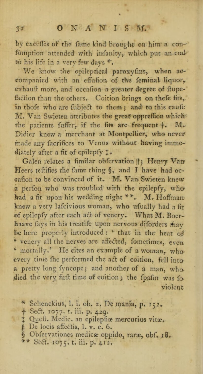 by exccïïcs of the fame kind brought on hTm' a con-^ fumption attended with iiifauity, which put an end to his life in a very few days We know the epilepsieai paroxyfins, when ac- companied with an effuhon of the feminak liquor, exhauft more, and occafion a greater degree of ftupe- fadion than the others. Coition brings on thefe fits, in thofe who are fubjed to them ; and to this caufe 1M. Van Swicten attributes the great oppreffion which the patients fuffer, if the fits are frequent f. M. Didier knew a merchant at Montpellier, who never made any facrificcs to Venus without having imme- diately after a fit of cpHepfy Galen relates a fimHar obfervation |f; Henry Van’ Heers teftifies the fitme thing §, and I have had oc- cafion to be convinced of it. M. Van Swieten knew a perfon who was troubled with the epilepfy, who- had a fit upon his wedding night M.. Hoffmari' knew a very lafeivious woman, who ufually had a fit of epilepfy after each ad of venery.. What M. Boer- haavc fays in his treatife upon nervous diforders itiay be here properly introduced : that in the heat of venery all the nerves are afteded, fometimes, even ‘ mortally.’ He cites an example of a woman, who every time flic performed the ad of coition, fell into a pretty long fyncopc ; and another of a man, who- died the very firft time of coition j. the fpafm was fo- violent * Schenckius, 1. i. ob. 2. De mania, p. 152. Sed. 1077. t. iii. p. 42g. Quell. Medic, an epilepfiae mercurius vitae. j| De locis aft'edis, 1. v. c. 6. § Obfen’atloncs medicae oppido, raræ, obf. i3, ** Scd. 1075. t. iii. p. 412.