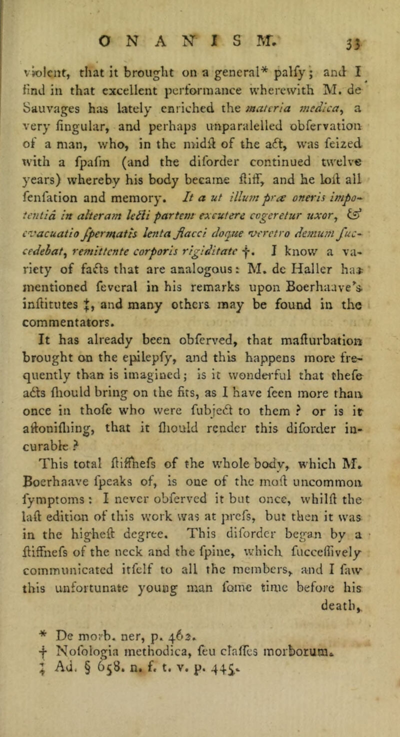 33 vvolcnt, that it brought on a general* palfy ; and I find ill that excellent pertarinance wherewith M. de Sauvages has lately enriched the materia meàlca^ a very lingular, and perhaps unparalelled obfervation of a man, who, in the niidil of the aft, was feized tvith a fpafm (and the diforder continued twelve years) whereby his body became fliff, and he loll all fenfation and memory. It a ut illutn pra oneris impo^ ietulâ in aheram kéïi partem excutere cogcretur uxor^ cvacuatlo fpertaatts lenta Jiacci ciotpue wretro danuni fuc-- cedehaty rémittente corporis rigiditate f. J know a va-> ricty of fafts that are analogous: M, de Haller ha* mentioned fevcral in his remarks upon Boerhaave’'s. inftitutes and many others may be found in the commentators. It has already been obfen^ed, that maliurbatiort brought on the epilepfy, and this happens more fre- quently than is imagined; is it wondei'ful that thefe adts fliould bring on the fits, as I have feen more than once in thofe who were fubjeft to them ? or is it aftonifliing, that it lliould render this diforder in- curable ? This total liiflhefs of the whole body, which M. Boerhaave fpeaks of, is one of the mod uncommon lymptoms ; I never obferved it but once, whilft the laft edition of this work was at prefs, but then it was in the higheft degree. This diforder began by a fliffnefs of the neck and the fpiiie, which fuccefiively communicated itfclf to all the members, and I faw this unfortunate young man Ibme time befoi'e his death, * De morb. ner, p. 462. •f Nofologia methodica, feu cTalTes morborum*