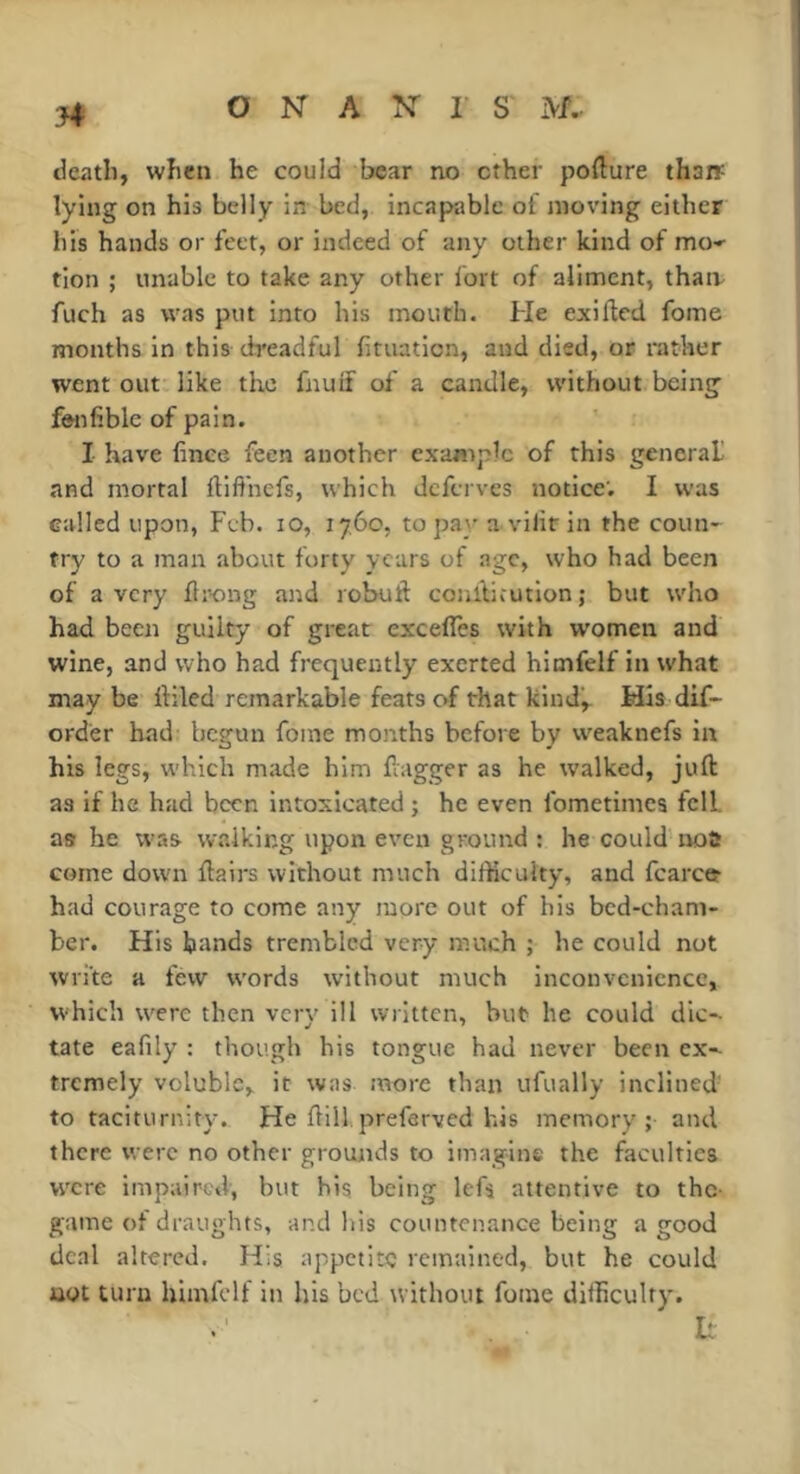 j4 death, when he could bear no ether pofture thaiï lying on his belly in bed, incapable of moving either his hands or feet, or indeed of any other kind of mo-^ tion ; unable to take any other fort of aliment, thaiv fuch as was put into his mouth. He exilfed fome months in this dreadful fitiiation, and died, or rather went out like the fnuif of a candle, without being fenfible of pain. I have finee feen another exajnpic of this general! and mortal difi'nefs, which deferves notice’. I was called upon, Feb. lO, 1760, to pay a vilir in the coun- try to a man about forty years of age, who had been of a very flr-ong and robuil coulUcution; but who had been guilty of great excefles with women and wine, and who had frequently exerted himfelf in what may be lliled remarkable feats of that kind^ His dif- order had begun fome months before by weaknefs in his legs, which made him ftagger as he walked, juft as if he had been intoxicated ; he even fometimes fell, as he was walking upon even ground : he could nos come down flairs without much difficulty, and fcarc® had courage to come any more out of his bed-cham- ber. His hands trembled very much ; he could not write a few words without much inconvenience, which were then very ill written, but he could die-- tate eafily : though his tongue had never been ex- tremely voluble, it was more than ufually inclined' to taciturnity^ He ftill. prefarved his memory; and there were no other grounds to imagine the faculties were impaired, but his being lefs attentive to the- game of draughts, and his countenance being a good deal altered. His appetite remained, but he could not turn himfelf in his bed without fome difficulty.