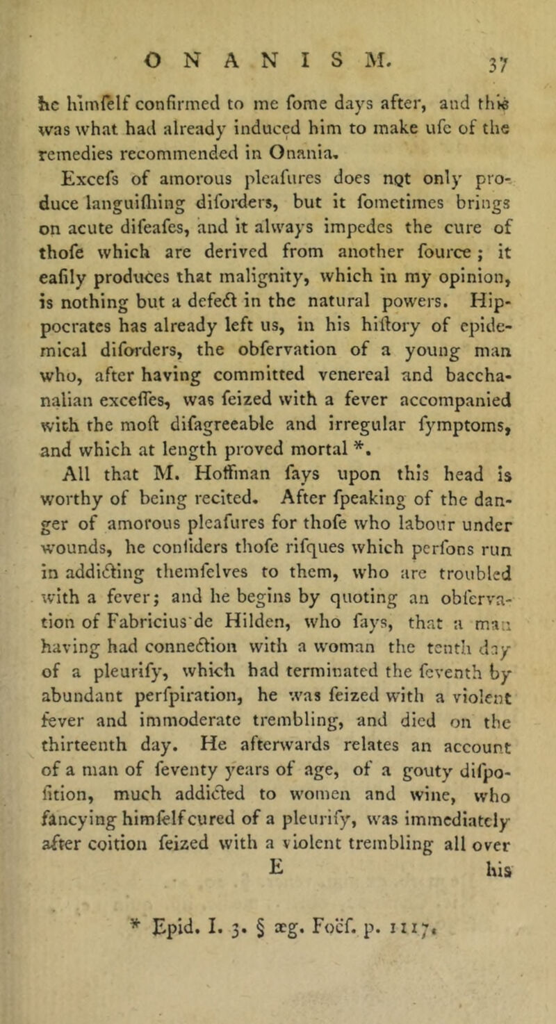 he himlelf confirmed to me fome days after, and this was what had already induced him to make ufc of the remedies recommended in Onania, Excefs of amorous pleafures does ngt only pro- duce languifliing diforders, but it fometimes brings on acute difeafes, and it always impedes the cure of thofe which are derived from another fource ; it eafily produces that malignity, which in my opinion, is nothing but a defedl in the natural powers. Hip- pocrates has already left us, in his hiflory of epide- mical diforders, the obfervation of a young man who, after having committed venereal and baccha- nalian excefles, was feized with a fever accompanied with the mod: difagreeable and irregular fymptoms, and which at length proved mortal *, All that M. Hoffman fays upon this head is worthy of being recited. After fpeaking of the dan- ger of amorous pleafures for thofe who labour under wounds, he conliders thofe rifques which perfons run in addiding tliemfelves to them, who are troubled with a fever; and he begins by quoting an obferva- tion of Fabricius de Hilden, who fays, that a man having had connexion with a woman the tenth day of a pleurify, which had terminated the feventh by abundant perfpiration, he was feized with a violent fever and immoderate trembling, and died on the thirteenth day. He afterwards relates an account of a man of feventy years of .age, of a gouty difpo- fition, much addicted to women and wine, who fancying himfelf cured of a pleurify, was immediately after coition feized with a violent trembling all over his Epid. I. 3. § xg. Foef. p. iii;.