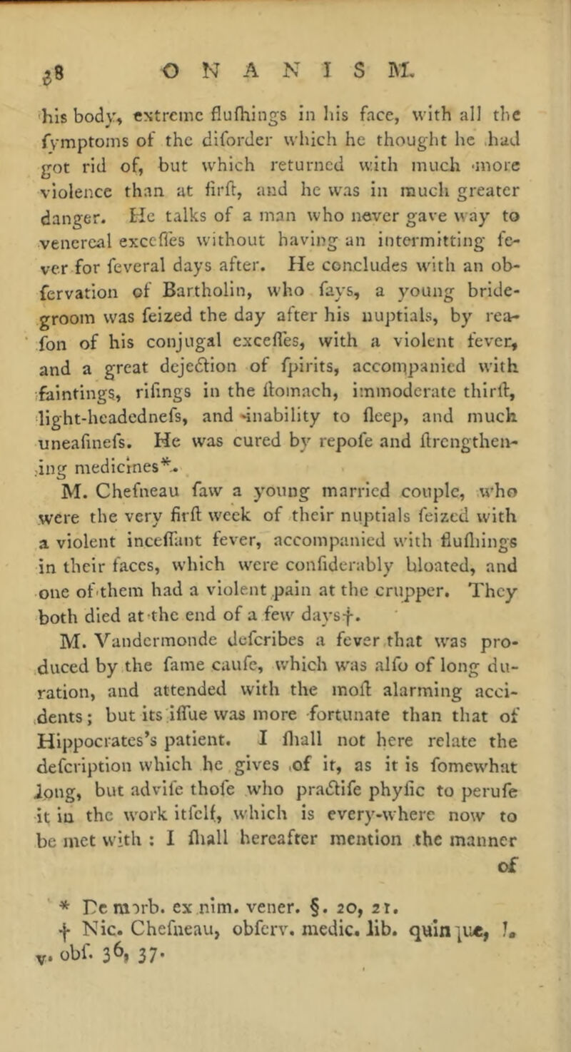 e8 ■his body^ cNtremc fiufhings in liis face, with ail the fvmptoins of the diforder which he thought he had got rid of, but which returned with much •more violence than at lirft, and he was in much greater danger, tie talks of a man who never gave way to venereal excefles w'ithout having an intermitting fe- ver for feveral days after. He concludes with an ob- fervation of Bartholin, who fays, a young bride- groom was felzed the day after his nuptials, by rea- fon of his conjugal excelles, with a violent fever, and a great dejeftion of fpirits, accoippanicd with faintings, rifings in the ilomach, immoderate thlrll:, llght-headcdnefs, and -inability to fleep, and much uneafinefs. He was cured by repofe and flrcngthen- .ing medicines*. M. Chefneau faw a young married couple, who were the very firft week of their nuptials feized with a violent incelTant fever, accompanied with llufliings in their faces, which were confiderably bloated, and one of-them had a violent pain at the crupper. They both died at the end of a few daysf. M. Vandermonde deferibes a fever that was pro- duced by the fame caufe, which w'as alfo of long du- ration, and attended with the mofl alarming acoi- ;dents; but its iflue was more fortunate than that of Hippocrates’s patient. I fliall not here relate the defeription which he gives ,of it, as it is fomew'hat Joug» but advife thofe who pradlife phyfic to perufe it in the work itfell, w'hlch is cvery-wherc now to be met with ; I fliall hereafter mention the manner of * Dcrairb. ex nim. vener. §. 20, 21. •j- Nic. Chefneau, obferv. medic, lib. quin ju«, I, Y» obf. 3^» 37*