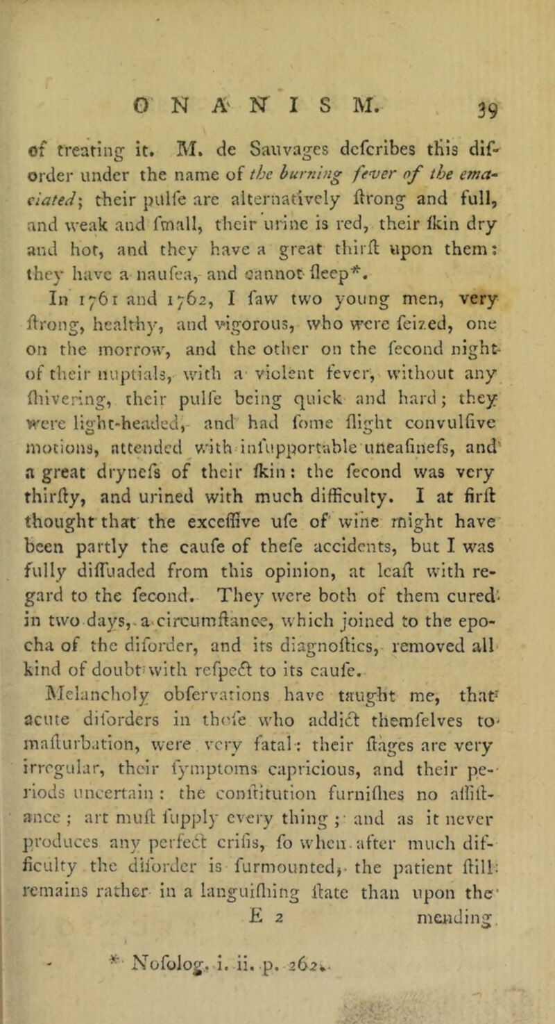 of treating it. M. de Sauvages dcfcribes tKis dif* order under the name of the burning fever of the ema- ciated] their puHe are alternatively ftrong and full, and weak and fmall, their urine is red, their Ikin dry and hot, and they have a great thirft upon them; they have a naufea, and cannot fleep*. In 1761 and 1762, I faw two young men, very flrong, healthy, and vigorous, who were feized, one on the morrow, and the other on the fécond night- of their nuptials, with a violent fever, without any fluvering, their pulfe being quick and hard; they were light-headed, and had fome flight convulfive motions, attended with inlupportable uneafmefs, and' a great drynefs of their Ikin : the fécond was very thirlly, and urined with much difficulty. I at firft thought that the exceffive ufc of wine might have been partly the caufe of thefe accidents, but I was fully dilTuaded from this opinion, at lead: with re- gard to the fécond. They were both of them cured- in two days,.a-circumftance, which joined to the epo- cha of the diforder, and its diagnollics, removed all kind of doubt-with refpcél to its caufe. IMelancholy obfervations have taught me, that' acute diforders in thole who addict themfelves to- madurbation, were very fatal-: their dages are very irregular, their fymptoms capricious, and their pe- riods uncertain : the conditution furnillies no allill- ance ; art mud fupply every thing ;• and as it never produces any perfect crilis, fo when.after much dif- ficulty the diforder is furmountedj- the patient dill: remains rather in a languifliing date than upon the' E 2 maiding * Nofolog. i. ii. -p. 262*.-