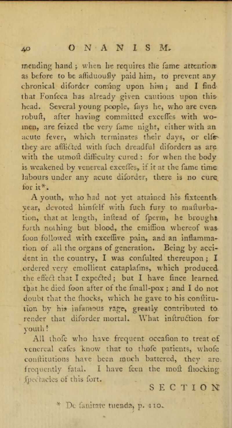 mending hand j when he requires the fame attention: as before to be afliduoufly paid him, to prevent any chronical difordcr coming upon him; and I find that Fonfeca has already given cautions upon this- head. Several young people, fays he, who are even robuft, after having committed cxcefTes with wo- men, are feized the very fame night, cither with an acute fever, which terminates their days, or elfe- they are afllicK'd with fuch dreadful diforders as are with the utmofi difficulty cured : for when the body is weakened by venereal excefles, if it at the fame time labours under any acute dilbrder, there is no cure for it’', A youth, who had not yet attained his fixteenth year, devoted himfclf with fuch fury to mafturba- tlon, that at length, inftead of fperm, he brough* forth nothing but blood, the cmilfioa whereof was foon followed with excelfive pain, and an inflamma- tion of all the organs of generation. Being by acci- dent in the country, I was confulted thereupon ; I ordered very emollient cataplafms, which produced the eft’ect that I expected ; but I have fince learned that he died foon after of the fmall-pox ; and I do not doubt that the fliocks, which he gave to his confliru- tion by his infaivtCHis rage, greatly contributed to render that difordcr mortal,. What inftriuStion for youth ! All ihofc who have frequent occafion to treat of venereal cafes know that to thofe patients, whofc conliitutions have been much battered, thev arc frequently fatal. I have feen the moli fliocking- {j)eofacles of this fort. S E C 1' I O N * Dc lanitatT tuenda, p. no,.