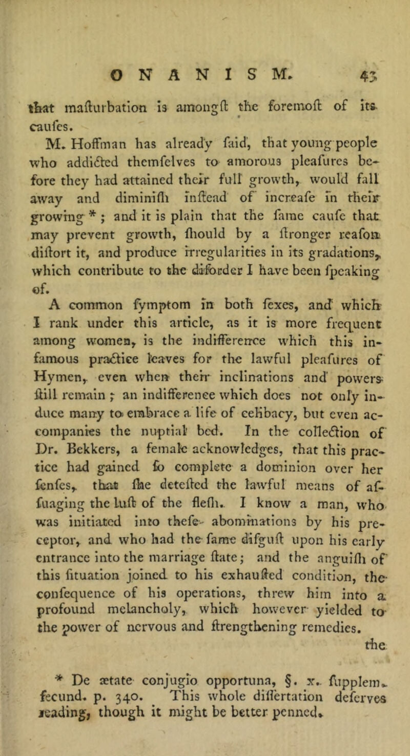 tbat mafturbation is amongfl: the forenaoft of its- caufcs. M. Hoffman has already faid, that young people who addicted themfelves ta amorous pleafurcs be* fore they had attained thcîr full growth, would fall away and diminifli inftead of increafe in rhefr growing * ; and it is plain that the fame caufc that may prevent growth, fliould by a llronger reafort diftort it, and prodirce irregularities in its gradations,, which contribute to the dilbnder I have been fpeaking ©f. A common fymptom in both fexes, and whiclr I rank under this article, as it is more freq^uent among women, is the indifference which this in- famous practice leaves for the lawful pleafures of Hymen, even when their inclinations and powers Ûill remain j an indifference which does not only in- duce many ta embrace a life of ceKbacy, but even ac- companies the nuptial' bed. In the coHedlion of Dr. Bekkers, a female acknowledges, that this prac- tice had gained £b complete a dominion over her fcnfes, that flae detelfcd the lawful means of af- fuaglng the luft of the flefli.. I know a man, who was initiated into thefe- abominations by his pre- ceptor, and who had the fame difgufl upon his early entrance into the marriage date; and the anguifli of' this fituation joined to his exhauded condition, the- confequence of his operations, threw him into a profound melancholy, which however yielded to- the power of nervous and ftrengthening remedies. the * De ætate conjugio opportuna, §. x,. flipplem^ fecund, p. 340. This whole diiîèrtation deferves leading, though it might be better penned.