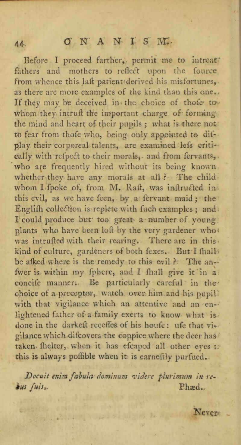 A 4-^ Before I proceed farther,, permit me to intreat* fiithers and mothers to reflct'T: upon the fource from whence this laft patient^derlvcd his misfortunes, as there arc more examples of the kind than this one.. If they may be deceived in* the choice of thofc’ ta whom they intruft the in7portant charge of- forirMiig’ the mind and heart of their pupils ; what is there not' to fear from thofe who, being only appomted to dif- play their corporeal talents, arc examined kfs criti-- cally with'rcfpcdf to their moraisj- and from fervants,. who are frequently hired without its being known whether they biiVC any morals at all ? The child whom Lfpoke of, from M, Rail, was inflrutffed in this evil, as we have feen, by a fervant rrraid ; the Englifli colIc<ifion is replete with fuch examples ; and; rcould produce buf too great a number of young plants who have been loft by the very gardener wbo« was intrufted with their rearing. There are in this* kind of culture, gardeners of both fexes. But I ftialh be aftced where is the remedy to this evil ? The an-r- fwer is. within my fj-'hcre, and I fliall give it in a concife manner. Be particularly careful in the' choice of a.preceptor, watch over: him and his pupiR with that vigilance which an attentive and an cn-- lightened father of a family exerts to know what is done in the darkeft rcceffcs of his houfe : ufc that vb gilance which difeovers the coppice where the deer has taken, flicker,. when it has cfcapcd all other eyes ;; this is always poflible when it is earneftly purfued.. Docuit enim fahula domhmm I'idere flurimum in re- ius fuis», Bhæd., Kcvcri