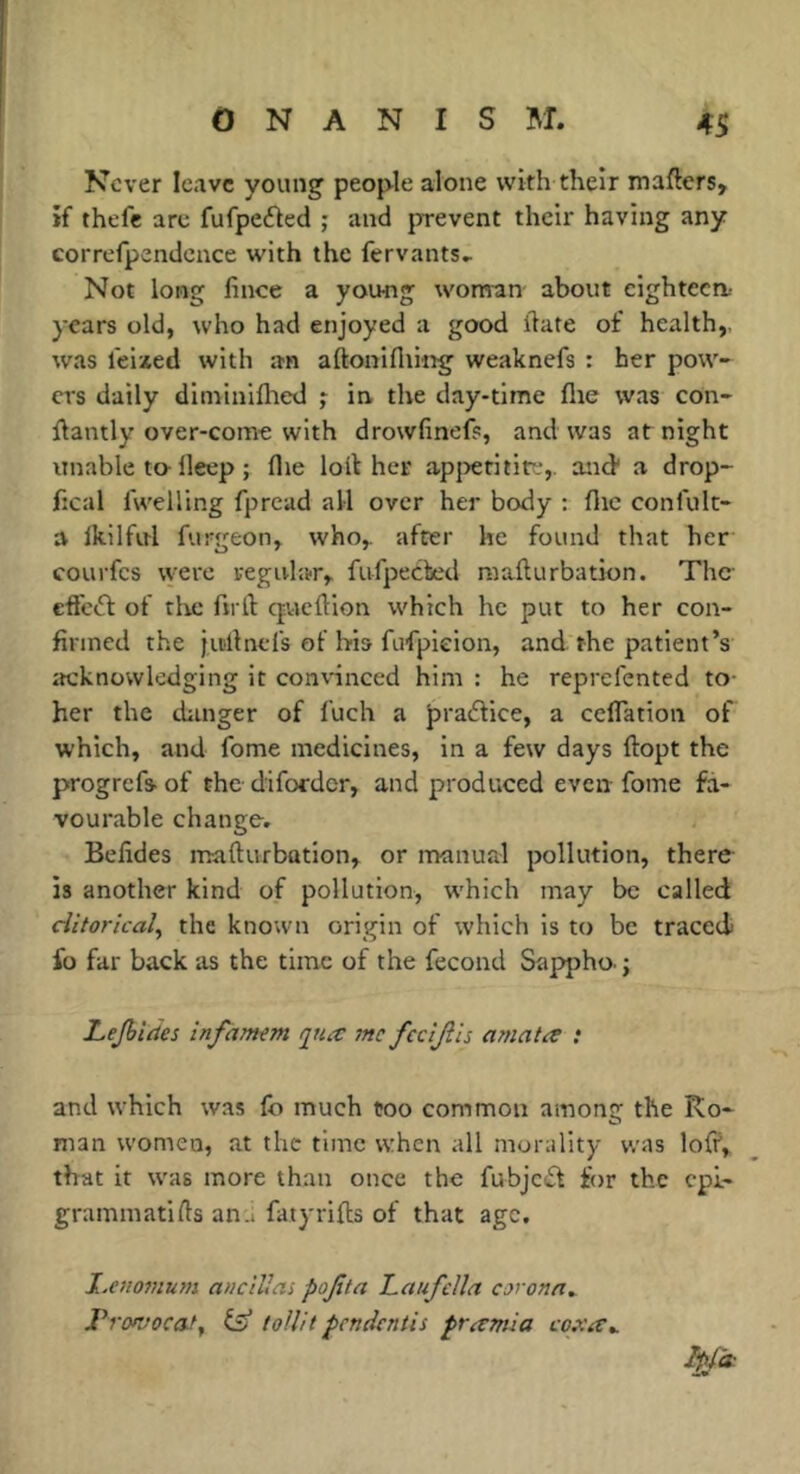 Never leave young people alone with their mafters, *f thefe are fufpeéled ; and prevent their having any corrcfpendcace with the fervants^ Not long lince a young woman about eighteen- years old, who had enjoyed a good date of health,, was feixed with an aftonifiiing weaknefs : her pow- ers daily diniiniflied ; in the day-time lire was con- dantly over-come with drowfinefs, and was at night unable to-deep ; flie loll her apjrerititf,. and* a drop- fical Iwelling fpread all over her body : die conlult- a Ikilful furgeon, who,, after he found that her courfes vyere regular, fufpeebed raafturbation. The effc(5l of the fu ll: cpaellion which he put to her con- firmed the jii'llnefs of hi» fufpieion, and the patient’s itcknowledging it convinced him : he reprefented to- her the danger of I'uch a praélice, a celTation of which, and fome medicines, in a few days ftopt the progrefs- of the difordcr, and produced even fome fa- vourable change. Befides mafturbation, or manurd pollution, there is another kind of pollution, which may be called ditoricaly the known origin of which is to be traced fo far back as the time of the fécond Sappho j Lejhides infarmm q^iix me fecljils mnata ; and which was lb much too common among the Ro- man women, at the time when all morality was loff, that it was more than once the fubjcdl for the cpi- grammatifls an.i fatyrilbs of that age. l.etiofHum ancillai pojita TLaufdla corona^ J^rofvocaty ^ toUit pendentis pramia Ipf(t