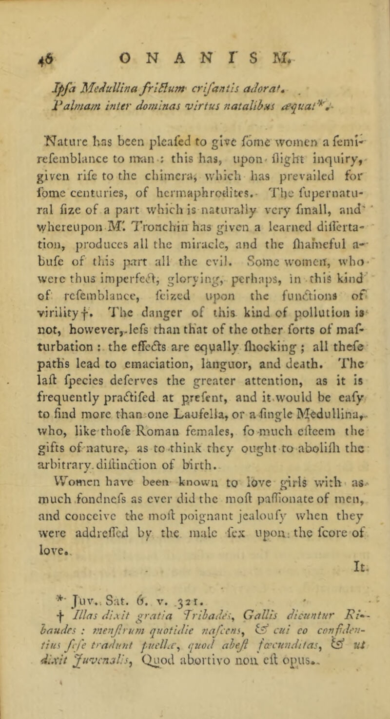 Ipfa Mcdullina frlElum- crtfantis aJoraf* Palmam inter dominas virtus natalihns a-quat*,‘- Nature has been plcafed to give fôme women afemî- refemblance to nran : this has, upon-flight inquiry,- given rife to the chimera, which has prevailed for fome centuries, of hermaphrodites.- The fupernatu- ral fize of a part which is naturally very fmall, and' ' whereupon M'. Tronchin has given a learned dillerta- tion, produces all the miracle, and the ftiafneful a-- bufc of this jrart all the evil. Some women, who-' were thus lmperfe<ffi glorying, perhaps, in this kind’ of refemblance, feized upon the fumftions of- virilityf , 'J'hc danger of this kind of pollution is' not, however,.lefs than that of the other forts of maf- turbation : the efFedts are equally fliocking ; all thefe path's lead to emaciation, languor, and death. The laft fpecies deferves the greater attention, as it is frequently pradtifed at prefent, and it.would be eafy to find more thansone Laufella, or afmgle Medullina,- who, like thofe Roman females, fo-much efleem the gifts of nature, as to think they ought to abollflr the arbitrary.diiiindlion of birth. V\romcn have been known to lOve girls with as- much fond nefs as ever did the moft paffionateof men, and conceive the moft poignant jealoufy when they were addreffed by the male fex upon: the fcore of love.. It. Juv.. Sat. 6. V. .321. ' •f Illns dixit gratia Trihades, Gallts dicuntur Ri- haudes : tnenjirum quotidie naf ens, fÿ cui co confdt'u- tius ftfe tra/iunt jaiclhc^ (piod aheji fœcnnditas^ fs ut di.xit Quod ab.ortivo non eft opus.. 4