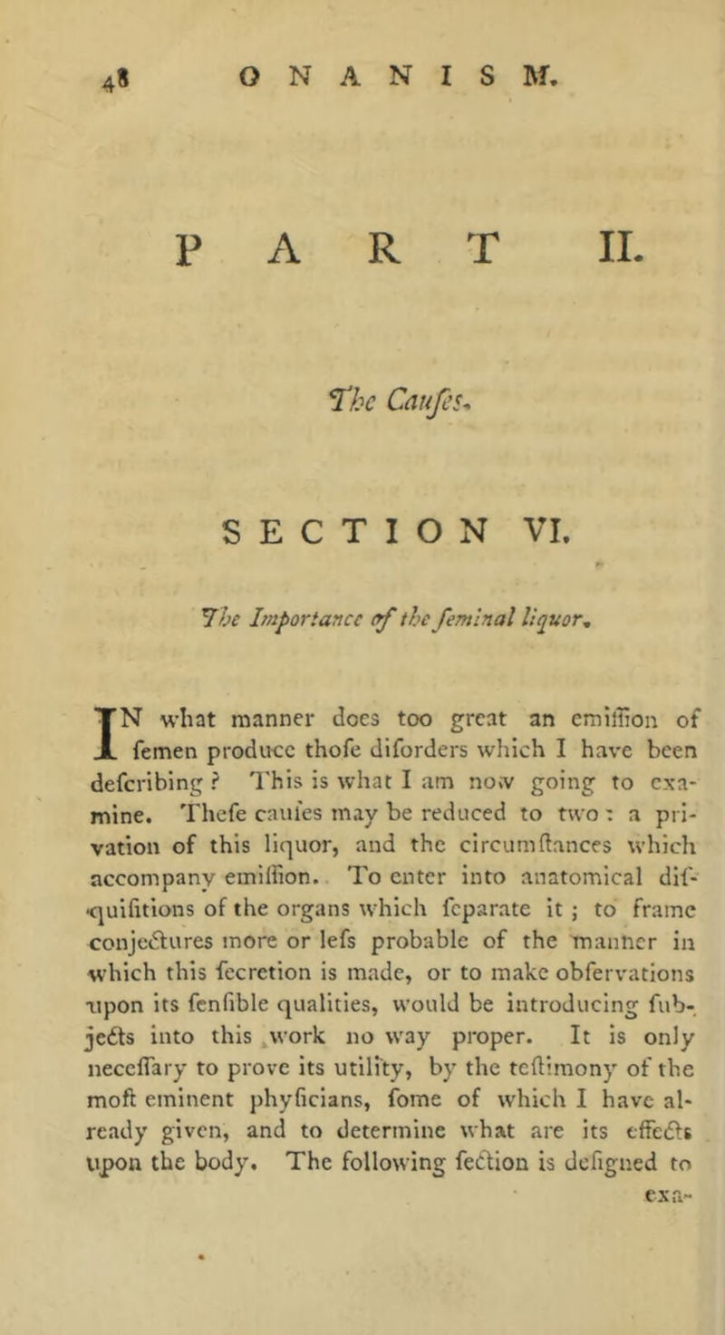 PART IL I'hc Caufcu SECTION VI. Yhe Importance rf the femlnal liquor^ IN what manner does too great an emiihon of femen produce thofe diforders which I have been deferibing ? This is what I am now going to exa- mine. Thefe caiiles may be reduced to two : a pri- vation of this liquor, and the circum(lances which accompany emilfion. To enter into anatomical dif- •quifitions of the organs which feparate it ; to frame conje<5fures more or lefs probable of the manner in which this fecretion is made, or to make obfervations Tipon its fcnfible qualities, would be introducing fub- jeéts into this ,work no way proper. It is only neceflary to prove its utility, by the teflimony of the moft eminent phyficians, fome of which I have al- ready given, and to determine what are its effedfs upon the body. The following fedtion is dcfigned to cxa~