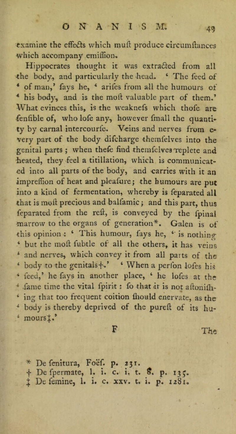 49 examine the efFedts which muft produce circumflances which accompany emiflion, Hippocrates thought it was extraded from all ■the body, and particularly the head, ‘ The feed of * of man,’ fays he, * arifes from all the humours of * his body, and is the moft valuable part of them.’ What evinces this, is the vveaknefs which thofe are fenlible of, who lofe any, however fmall the quanti- ty by carnal intercourfc. Veins and nerves from e- very part of the body difcharge thcmfelvcs into the genital parts ; when thefe find themfelvesTepletc and heated, they feel a titillation, which is communicat- ed into all parts of the body, and carries with it an impreffion of heat and pleafure; the humours are put into a kind of fermentation, whereby is feparated all that is moft precious and balfamic j and this part, thus feparated from the reft, is conveyed by the fpinal marrow to the organs of generation*. Galen is of this opinion : ‘ This humour, lays he, ‘ is nothing * but the moft fubtle of all the others, it has veins * and nerves, which convey it from all parts of the ‘ body to the gcnitalsf,’ ‘ When a perlbn lofes his * feed,’ he fays in another place, ‘ he lofes at the -* .fame time the vital fpirit : fo that it is not aftoniflt- * ing that too frequent coition fhould enervate, as the ^ body is thereby deprived of the pureft of its hu- ‘ moursi.* F The * De fenitura, Foef. p. 231. -j- Dc fpermate, 1. i. c. i, t. p. 13J. De femine, 1. i. c. xxv. t. i. p, i28t«
