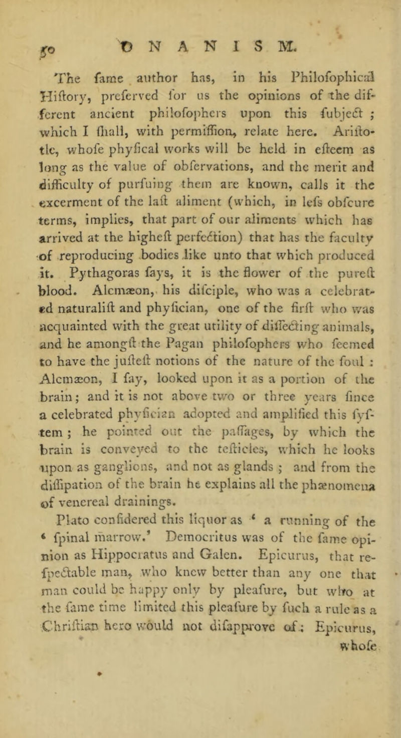 y® The fame author has, in his Philofophicd Hiftory, prefcrved for us the opinions of the dif- ferent ancient philofophcrs upon this fubjedt: ; which I fliall, with permiflion, relate here. Arirto- tlc, whofe phyfical works will be held in eftcem as long as the value of obfervations, and the merit and difficulty of purfuing them are known, calls it the excerment of the lail aliment (which, in lefs obfeure terms, implies, that part of our aliments which has arrived at the bigheft perfedtion) that has the faculty of reproducing bodies like unto that which produced it. Pythagoras fays, it is the flower of the pu reft blood. Alcmæon, his difciple, who was a celebrat- ed naturalift and phylician, one of the firft who was acquainted with the great utility of dilîèdting animals, and he amongft the Pîigan philofophcrs who feemed to have the jufteft notions of the nature of the foul : Alcmæon, I fay, looked upon it as a portion of the brain; and it is not above two or three years fmee a celebrated phyfician adopted and amplified this fyf- tem ; he pointed out the paffiiges, by which the brain is conveyed to the tcfticles, which he looks npon as ganglions, and not as glands ; and from the diffipation of the brain he explains all the phænomcna of venereal drainings. Plato confldered this liquor as ‘ a running of the ‘ fpinal marrow.’ Democritus was of the fame opi- nion as Hippociatus and Galen. Epicurus, that re- fpedtable man, w'ho knew better than any one that man could be happy only by pleafure, but who at the fame time limited this pleafure by fuch a rule as a Chriftisn hero would not difappi'oyc of.; Epicurus, ‘ whofe