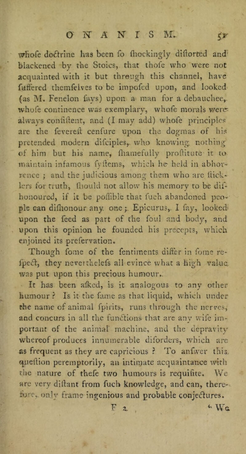 Xîrhofc doctrine has been fo fliockingly diüorted and- blackened by the Stoics, that thofe who were not acquainted with it but through this channel, have fuffercd themfeives to be impofed upon, and looked (as M. Fenelon fays) upon a man for a debauchee, whofe continence was exemplary, whofc morals w^ertr- always coniiftent, and (I may add) whofe principles are the feverelf cenfure upon the dogmas of his pretended modern difciples, who knowing, nothing of him but his name, fliamefully proftitute it to maintain infamous fydems, which he held in abhor- rence ; and the judicious among them who arc Itick- lers for truth, flioukl not allow his memory to be dif- honoLircd, if it be poHiblc that fuch abandoned peo- ple can diflionour any. one j. Epicurus,. I fay, looked’ upon the feed as part of the foul and body, and upon this opinion he founded his precepts, which enjoined its prefervation. Though fome of the fentiments difter in foine re- fpeiff, they ncverthelefs all evince what a high value, was put upon this precious humour.. It has been afkcd, is it analogous to any other humour ? Is it the fiune as that liquid, which under the name of animal fpirits, runs through the nerves, and concurs in all the funvftions that are any wife im- portant of the animal' machine, and the depravity whereof produces innumerable diforders, which arc as frequent as they are capricious ? To anfvvcr this, queftion peremptorily, an intln;ate acquaintance with the nature of thefc two humours is requilite. We arc very dillant from fuch knowledge, and can, there- hjre,. only frame ingenious and probable conjedlures. Fa., Wa