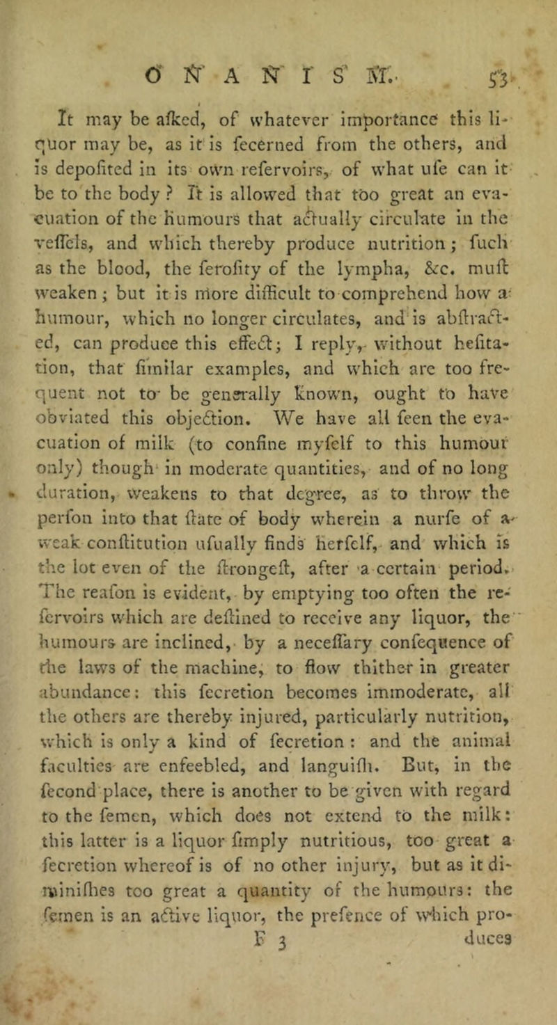 O î^’ A î^' r s' 'SI,- It may be afkcd, of whatever importance this li- r;üor may be, as it* is fecerned from the others, and is depofited in its own refervoirs, of what ufe can it be to the body ? Ft is allowed that too great an eva- cuation of the humours that a(^ually circulate in the veflcls, and which thereby produce nutrition ; fuch as the blood, the ferofity of the lympha, &c. muff weaken ; but it is nlore difficult to comprehend how a- humour, which no longer circulates, and is abilvaft- ed, can produce this effedl; I reply,-without hefita- tion, that fimilar examples, and which arc too fre- quent not to’ be genei'ally knowm, ought tb have obviated this objedtion. We have all feen the eva- cuation of milk (to confine myfelf to this humour only) though' in moderate quantities, and of no long duration, weakens to that degree, as to throw the perfon into that ftate of body wherein a nurfe of A' weak conftitution ufually finds herfelf, and which Ts the lot even of the firongeft, after -a certain period.. The reafon is evident, by emptying too often the re- fervoirs which are defiined to receive any liquor, the humours are inclined, by a necelTary confequence of riie laws of the machine, to flow thither in greater abundance: this fecretion becomes immoderate, all the others are thereby injured, particularly nutrition, which is only a kind of fecretion : and the animal faculties are enfeebled, and languifli. But, in the fécond place, there is another to be given with regard to the femen, which does not extend to the milk : this latter is a liquor fimply nutritious, too great a fecretion whereof is of no other injury, but as it di- miniffies too great a quantity of the humours: the femen is an aflive liquor, the prefence of which pro- F 3 duces