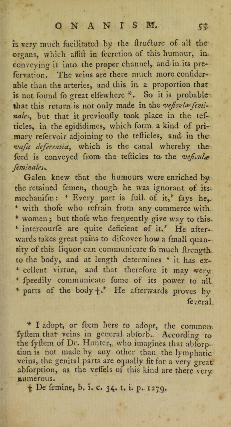 IS. very mueh faciliratecl by the ftru^lure of all the organs, which alTill in fecretion of this humour, in. conveying it into the proper channel, and in its pre- fervation.. The veins are there much more confider- able than the arteries, and tins in a proportion that is not found fo great elfewhere So it is probable- tliat this return is not only made in the 'vefaula^fc7?ti- nales^ but that it previoufly took place in the tef- tides, in the epididimes, which form a kind of pri- mary refervoir adjoining to the tefliicles, and in the •vafa defèrentia^ which is the canal whereby the- feed is conveyed from the tefticles to- the vejicula Jimlnales^ Galen knew that the humours were enriched by the retained femen, though he was ignorant of its- mechanifm : ‘ Every part is full, of it,’ fays he,. * with thofe who refrain from any commerce with * women;, but thofe who freqiiently give way to this. * intercourfè are quite deficient of it..’’ He after- W'ards takes great pains to difeover- how. a fmall quan- tity of this liquor can communicate fo much llrength to the body, and at length determines ‘ it has ex- *■ cellent virtue,, and that therefore it may wery, * fpeedily communicate fome of its power to all * parts of the body f/ He afterwards proves by fcveral. * I adopt, or leem here to adopt, the common', fyftem that veins in general ablbrb.. According to the fyftem of Dr. Hunter,, who imagines that abforp- tion is not made by any other than the lymphatic veins, the genital parts are equally fit for a very great abforption, as the veffels of this kind are there very numerous.