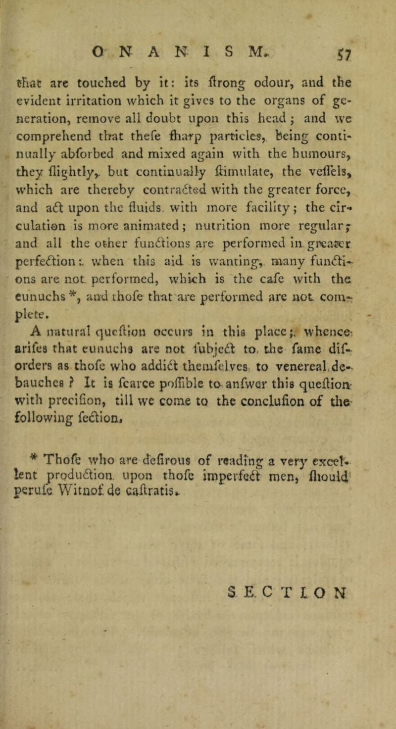 chat arc touched by it: its flrong odour, and the evident irritation which it gives to the organs of ge- neration, remove all doubt upon this head j and we comprehend that thefe flnirp particles, being conti- nually abforbed and mixed again with the humours, they (lightly,, but continually (liinulate, the vcllels, which are thereby contradted with the greater force, and adf upon the fluids, with more facility; the cir-* culation is more animated ; nutrition more regular; and all the other fundions are performed in gi\;a«cr perfection t when this aid. is wanting, many functi- ons are not performed, which is the cafe with the eunuchs *, and thofe that aj'e performed arc not com- plete. A natural queftion occurs in this place;; whence; arifea that eunuchs are not lubjcCb to. tlie fame dif- orders as thofe who addiCl themfelvcs to venereal,de- bauches ? It is fcarce polTiblc to anfwer this queftioa- with precifion, till we come to the conclufion of the following feCtion, * Thofe who are defirous of reading a very excel- lent production, upon thofe impeifeCt men, fliould' perufe Wituof de caflratis- SECTION