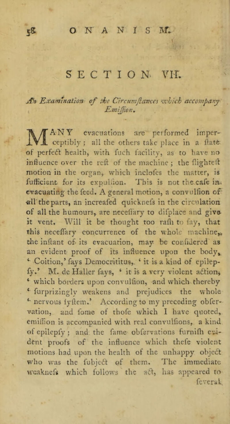 \ SECTION. VU. ' <: \ jfh Examination of the Circumjîavca Kxhich acco7npany EmlJJion. Many evacuations are performed imper- ceptibly ; all the others take place in a llatè of perfeft health, with fuch facility, as to have no influence over the reft of the machine ; the flighteft motion in the organ, which inclofcs the matter, is fuflicisnt for its expuliion. This is not the cafe in. evacuating the feed. A general motion, a convulfion of «ir the parts, an increafed quicknefs in the circulation of all the humours, are necellary to difplace and give- it vent. Will it be thought too rafli to fay, that this necefTary concurrence of the whole machine,» the inftant of- its evacuation, may be conftdered as an evident proof of its influence upon the body, ‘ Coition,’ fays Democrititus,. ‘ it is a kind of cpilep- fy.’ M. dc Haller fays, ‘ it is a very violent adtion* * which boixlers upon convulfton, and which thereby * furprizingly weakens and prejudices the whole *■ nervous lyftem.’ According to my preceding obfer- vation, and fome of thofe which I have quoted, emillion is accompanied with real convulfions, a kind of epilepfy ; and the fame obfsrvations furnlfli evi- dent proofs of the influence which thefe violent motions had upon the health of the unhappy objedt who was the fubjedl: of them. The immediate wcaknefs which follows the adf, has appeared to fcveral.