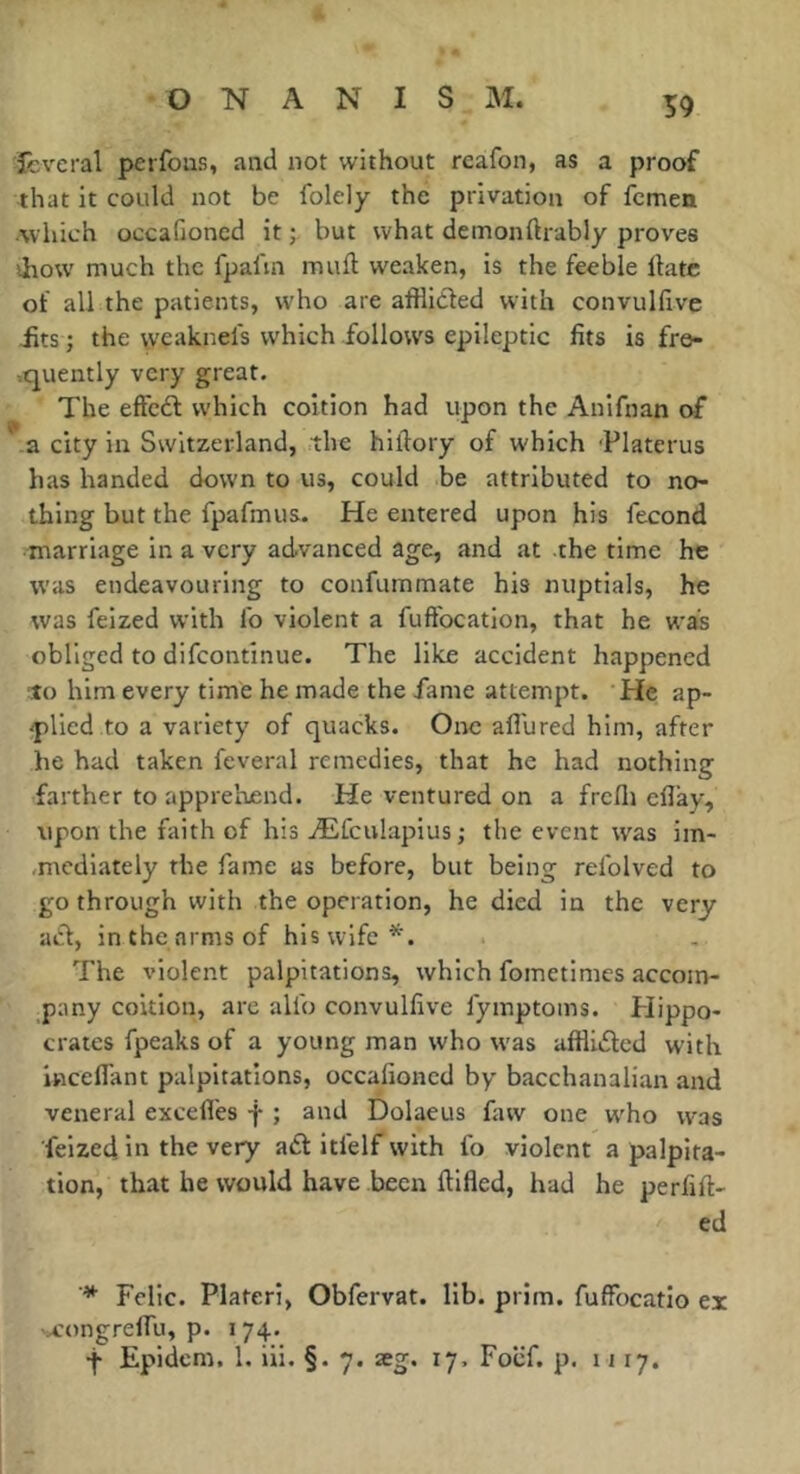 59 îcveral perfoiis, and not without rcafon, as a proof that it could not be folely the privation of fcmen which occafioned it ; but what demonftrably proves show much the fpafin muft weaken, is the feeble ftatc of all the patients, who are afflitled with convullive üts ; the \veaknels which follows epileptic fits is fre- .quently very great. The effcdl which coition had upon the Anifnan of ' a city in Switzerland, ,:the hillory of which ‘Platerus has handed down to us, could be attributed to no- thing but the fpafmus. He entered upon his fécond marriage in a very advanced age, and at the time he was endeavouring to confummate his nuptials, he was feized with fo violent a fuftbcatlon, that he was obliged to difeontinue. The like accident happened ÏO him every time he made the fame attempt. He ap- plied to a variety of quacks. One allured him, after he had taken feveral remedies, that he had nothing farther to apprehend. He ventured on a frcfli eflay, upon the faith of his Æfculapius ; the event was im- .mcdlately the fame as before, but being refolved to go through tvith the operation, he died in the very aef, in the arms of his wife*. The violent palpitations, which fometinies accom- pany coition, are alfo convullive fymptoms. Hippo- crates fpeaks of a young man who was affllfled with incellant palpitations, occafioned by bacchanalian and veneral excelles f ; and Dolaeus faw one who was ■feized in the very a£t itfelf with fo violent a palpita- tion, that he would have been Itlfled, had he perfift- ed ■* Felic. Plateri, Obfervat. lib. prim, fuffocatio ex -xongrelTu, p. i 74. f Epidem. 1, iii. §. 7. æg. 17. Foef. p. 1 j 17.