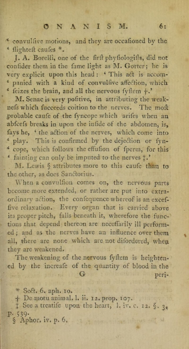 * convulftvc motions, and they are occafioned by the ‘ lliîjhteft caufes * * * §. w J. A. Borelii, one of the fird phyfiologlfls, did not confider them in the lame light as INI. Goiter; he is very explicit upon this head : ‘ This a^l is accom- ‘ panied with a kind of convulfivc aft'ei'Ttion, which * feizes the brain, and all the nervous fyftcm f iSI. Scnac is very pofitive, in attributing the weak- nefs which fucceeds coition to the nerves. The mod; probable caufe of the fyncope which arifes when an abfeefs breaks in upon the infide ol the abdomen, is, fays he, ‘ the a£bon of the nerves, which come into ‘ play. This is confirmed by the dejedion or fyn- ‘ cope, which follows the efi'ufion of fperm, for this ‘ fainting can only be imputed to the nerves ;j;.’ M. Lewis § attributes more to this caufe than to the other, as does Samîdovius. When a convulfion comes on, the nervous parts become more extended, or rather are put into extra- ordinary aclion, the confcquence whereof is an excef- five relaxation. Every organ that is carried above its proper pitch, falls beneath it, wherefore the func- tions that depend thereon are necefl'arily ill perform- ed ; and as the nerves have an influence over thent all, there are none which are not dilbrdered, when they arc weakened. The weakening of the nervous fyfliem is heighten- ed by the increafe of the quantity of blood in the G peri- * SeA. 6. aph. to. Dc motu animal. 1. ii. 12. prop. 107. X See a treatile upon the heart, I. iv, c. 12. §. 3, P- 539- § Aphor. IV. p. 6.