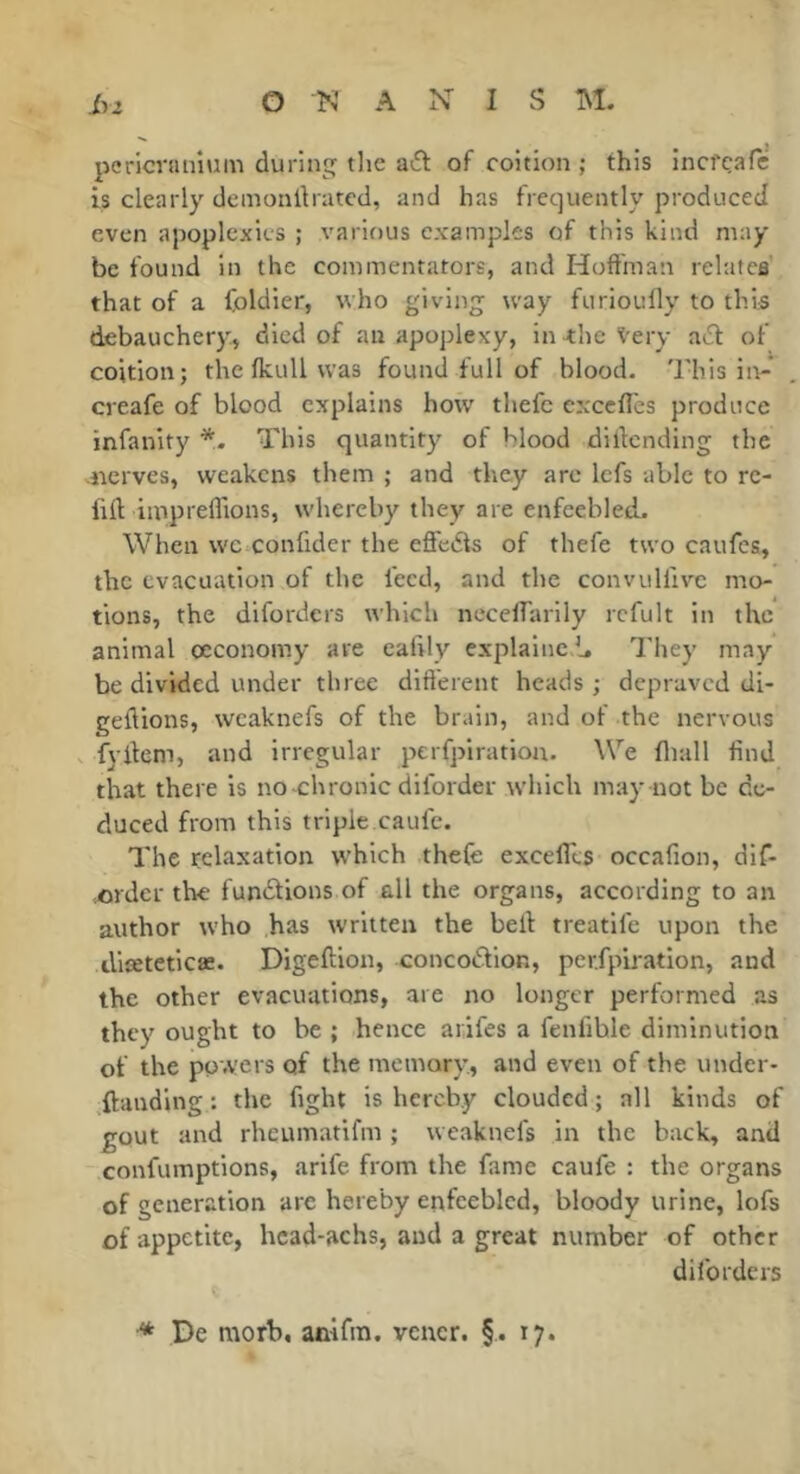 pericranium during the a6t of coition ; this inci'cafc is clearly demonilrated, and has frequently produced even apoplexies ; various examples of this kind may be found in the commentators, and Hoft'man relates that of a foldier, who giving way furioufly to this debauchery, died of an apoplexy, in the Very aeit of coition; the fkull was found full of hlood. This iit- creafe of blood explains how' thefc cxccfles produce infanity This quantity of hlood dillcnding the nerves, weakens them ; and they are Icfs able to re- fill impreflions, whereby they are enfeebled. When wc confider the effedis of thefe two caufes, the evacuation of the feed, and the convulfivc mo- tions, the diforders which necelfarily rcfult in the animal occonomy are eafily explainc b They may be divided under three dift'erent heads ; depraved di- geliions, wcaknefs of the brain, and of the nervous . fyilem, and irregular perfpiratiou. We fliall find that there is no-chronic diforder which may not be de- duced from this triple caufe. The relaxation which thefe excelTes occafion, dif- ,order the fundtions of all the organs, according to an author who has written the bell treatlfe upon the dlceteticae. Digeftion, concodlion, per.fpb'ation, and the other evacuations, are no longer performed as they ought to be ; hence arifes a fenfihle diminution of the powers of the memory., and even of the under- ^ftandlng : the fight is hereby clouded ; all kinds of gout and rheumatifm ; vveaknefs in the back, and confumptions, arife from the fame caufe : the organs of generation arc hereby enfeebled, bloody urine, lofs of appetite, hcad-achs, and a great number of other diforders •* Pe morb, anifra. vcncr. §. 17.