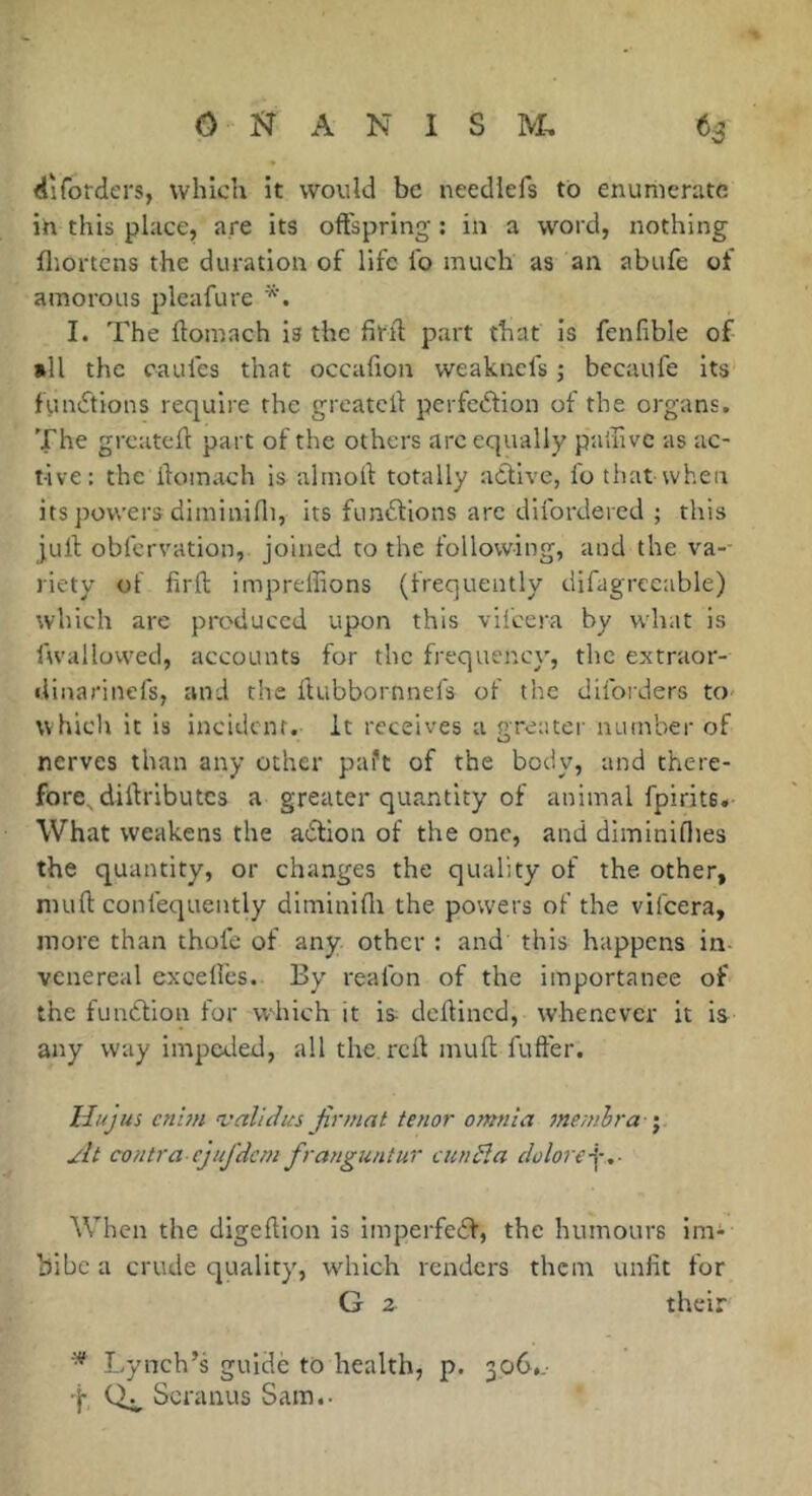 tliforders, which it would be neediefs to enumerate iti this place, are its offspring : in a word, nothing fl'iortens the duration of life lb much as an abiife of amorous plcafure I. The ftomach is the firfl part that is fenlible of nil the caul'cs that occafion weaknefs ; becaufe its funifions require the greatclf perfeftion of the organs. The greateft part of the others arc equally paihve as ac- tive: the ifomach is almoll: totally active, lb that when its powers diminilli, its funtSlions arc dilbrdered ; this jurt obfervation, joined to the following, and the va-- riety of lirlt impreffions (frequently difagrecable) which are pix'duccd upon this vil'cera by what is fwallowed, accounts for the frequency, the extraor- liinarinefs, and the Itubbornnefs of the dilbt'ders to which it is incident, it receives a greater number of nerves than any other paft of the body, and there- fore^ diltribu tes a greater quantity of animal fpirits. What weakens the adlion of the one, and diminiflies the quantity, or changes the quality of the other, nuifl: confequently diminifli the powers of the vifeera, more than thole of any other : and this happens in- venereal exoellbs. By realbn of the importance of the fundfion for w-hich it is dclfincd, whenever it is any way impeded, all the. rcif mull fufter. Hujus cnim ’validus firmat tenor omnia memhra \ At contra ejiifdcni franguntur cunSla clolore-^,- AVhen the digelfion is imperfedf, the humours im^ bibc a crude quality, which renders them unfit for G z their Lynch’s guide to health, p. 306,.- t Scranus Sam.-