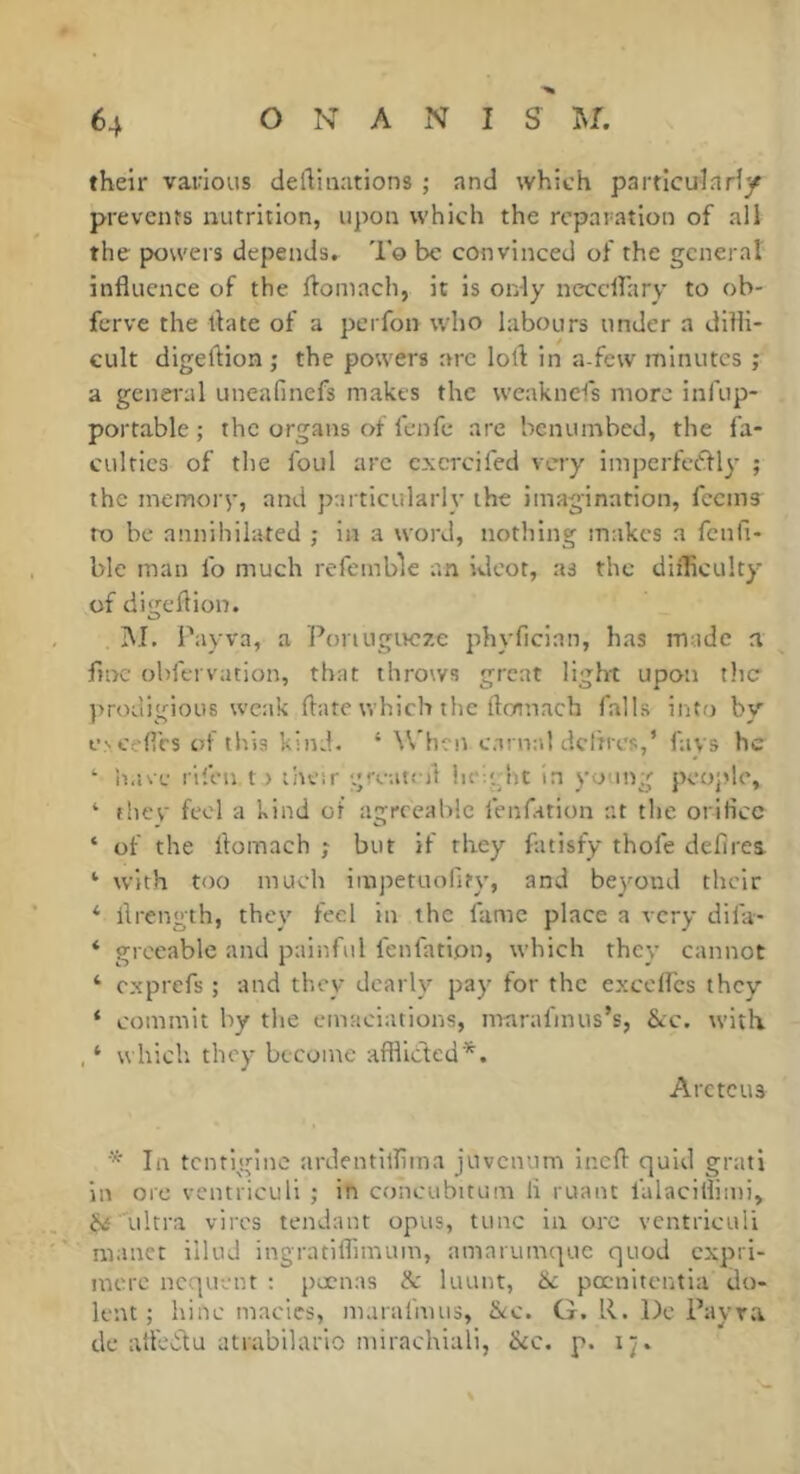 their various deftinations ; and which particulariy prevents nutrition, upon which the reparation of all the powers depends. To be convinced of the general influence of the flomach, it is only neccifary to ob- ferve the flate of a perfon who labours under a difli- cult digeftion ; the powers arc lofl in a-few minutes ; a general uneafinefs makes the w'eaknefs more infup- portablc ; the organs of fenfe are benumbed, the fa- culties of the foul arc cxcrcifed very impcrfcéfly ; the meiTiorv, and particularly the imagination, feems to be annihilated ; in a word, nothing makes a fcnli- ble man fo much refemble an ideot, as the difficulty of digeflion. I\I. Pay va, a Ponugivcze phyfleian, has made a fine obfervation, that throws great light upon the prodigious weak flate which the flomach falls into by f 'cefles ot this kind. ‘ When carnal dcltres,’ favs he ^ have rifen t) liuor greatefl hev'ht in young people, ‘ fhev' feel a kind of agreeable fenfation at the oriflee ‘ of the flomach ; but if they fatisfy thofe deflrei *■ with too much impetuolity, and beyond their ‘ flrength, they feel in the fame place a very difa- ‘ grccable and painful fenfation, which they cannot ‘ exprefs ; and they dearly pay for the excefl'es they ‘ commit by the emaciations, marafmus’s, Sec. with. , ‘ which they become afflicted*. Arctcus *■ In tenrigine ardentilflina juvenum Inefl quid grati in ore veimiculi ; in concubitum li ruant falaciflimi, ultra vires tendant opus, tunc in ore vcntriculi manct illud ingratiflimum, amarumque quod expri- ntcrc ncquent ; pecnas & luunt, &c pœnltcntia do- lent ; hinc macies, maralimis, &c. G. R. Do Payra dc afl'edtu atrabilario mirachlali, &c. p. i^.
