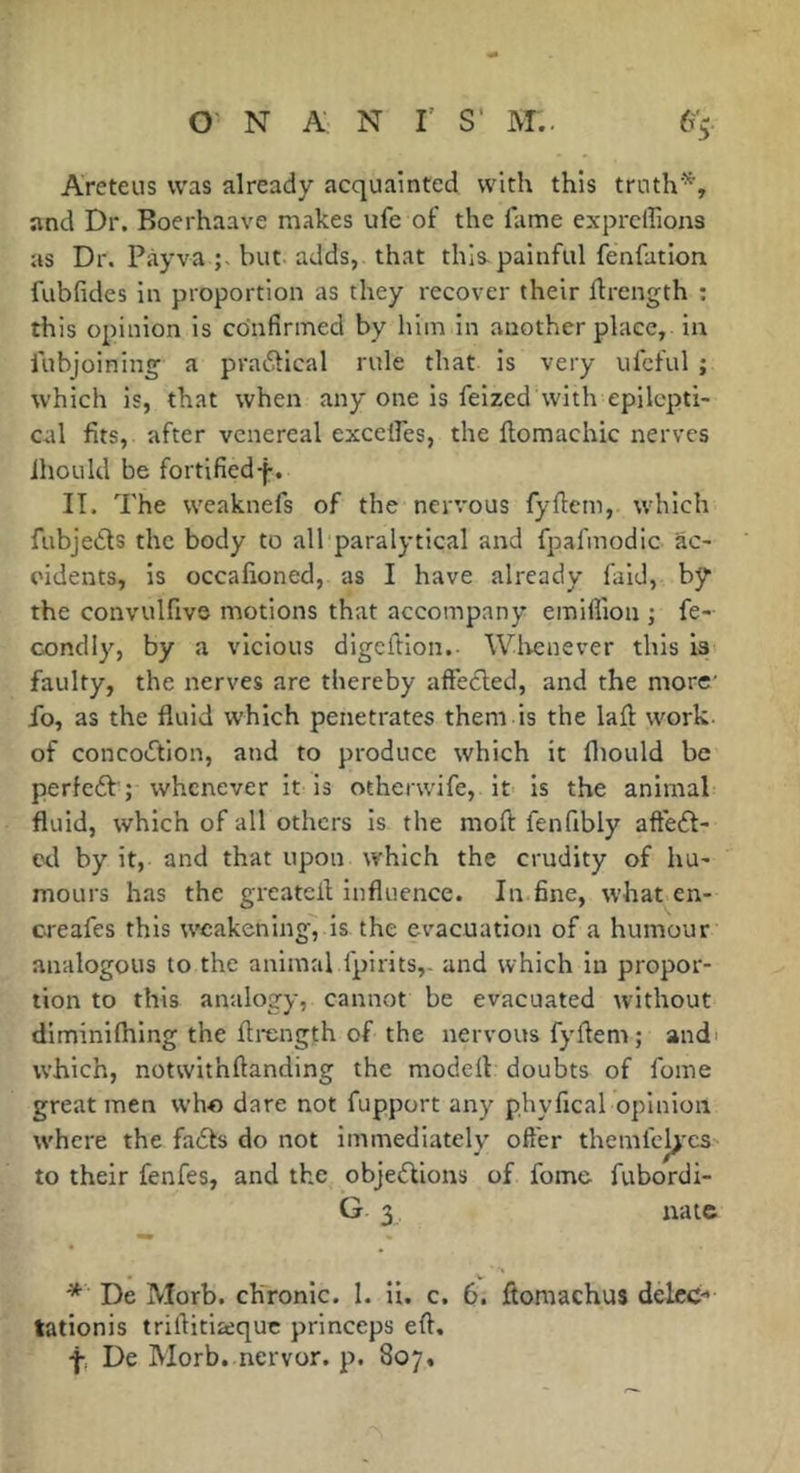 Areteus was already acquainted with this truth'^, and Dr. Boerhaave makes ufe of the fame exprcllions as Dr. Pàyva but adds, that this-painful fenfation. fubfides in proportion as they recover their flrength : this opinion is confirmed by him in another place, in fubjoining a pva6tical rule that is very ufcful ; which is, that when any one is feized with epilcpti- cal fits, after venereal excelfes, the ftomachic nerves Ihould be fortified-f-. IT. The weaknefs of the nervous fyfiem, which fubjedls the body to all paralytical and fpafmodic ac- cidents, is occafioned, as I have already faid, by the convulfivs motions that accompany emiffion ; fe- condiy, by a vicious digeftion.- Wlrcnever this is faulty, the nerves are thereby aftedted, and the more' fo, as the fluid which penetrates them is the lafl: work, of concodtion, and to produce which it fliould be perfedt ; whenever it is otherwife, it is the animal fluid, which of all others is the moft fenfibly aftedt- cd by it, and that upon w’hich the crudity of hu- mours has the greatcll influence. In fine, what en- creafes this weakening, is the evacuation of a humour analogous to the animal fpirits,. and which in propor- tion to this analogy, cannot be evacuated w'ithout diminifliing the ftrength of the nervous fyfiem ; and' which, notwithfianding the modert doubts of fome great men who dare not fupport any phyfical opinion where the fadfs do not immediately oft'er themfcl>'C3 to their fenfes, and the objedfions of fome fubordi- G 3 natc De Morb. chronic. 1. li. c. 6. ftomachus delcc- tationis trifiitiaque princeps efi. f, De Morb. nervor. p. 807,