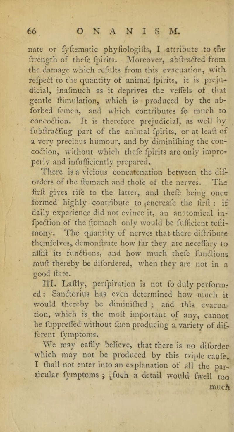 nate or fyftematic phyfiologiils, I attribute to tlie ftrcngth of thefe fpirits. Moreover, abftrafted from the damage which refaits from this evacuation, with rcfpc6t to the quantity of animal fpirits, it is preju- dicial, inafmuch as it deprives the velTels of that gentle Simulation, which is produced by the ab- forbed femen, and which contributes fo much to concoftion. It is therefore prejudicial, as well by fubftradting part of the animal fpirits, or at leaft of a very precious humour, and by diminlflting the con- cocflion, without which thefe fpirits are only impror pcrly and infufficiently prepared. There is a vicious concatenation between the dif- orders of the ftomach and thofe of the nerves. The firft gives rife to the latter, and thefe being once formed highly contribute to jcncrcafe the firS : if daily experience did not evin-ce it, an anatomical in- fpcdlon of the Somach only would be fufficient teSi- inony. The quantity of nerves that there diSribute thcmfelves, demonllrate how far they are neceflary to alfill its functions, and how much thefe fundlions muS thereby be dlfordered, when they are not in a good Sate. III. Laftly, perfpiration is not fo duly perform- ed : Sandlorlus has even determined how much it would thereby be dimininied ; and this evacuar tion, w’hich is the moft important of any, cannot be fupprelfed without ibon producing a. variety of dif- ferent fymptoms. We may eafily believe, that there is no diforder which may not be produced by this triple caufe. I fliall not enter into an explanation of all the par- ticular fymptoms j [_fuch a detail would fwell too much