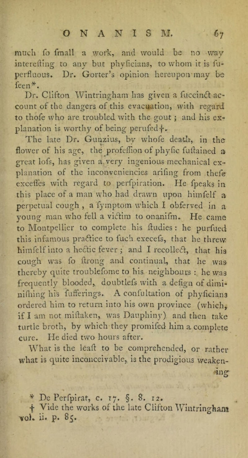 much fo fmall a work, and would be no way interedlng to any but phyficlans, to whom It is fu- pcrfluous. Dr. Gorter’s opinian hereupon-may be feen*. Dr. Clifton Wintringham has given a fucclnif ac- count of the dangers of this evacuation, with regard to thofe who are troubled with the gout ; and his ex- planation is worthy of being perufedf. The late Dr. Gunzius, by whofe death, in the flower of his age, thé profeffion of phyfic fullalncd a great lofs, has given a. very ingenious mechanical ex- planation of the Inconveniencies arifmg from thefe excefles with regard to perfpiratlon. He fpeaks in this place of a man who had drawn upon himfelf a perpetual cough , a fymptom which I obferved in a young man who fell a viedim to onanifm.. He came to Montpellier to complete his fludies : he purfueci this infamous praflice to fuch execefs, that he threw himfelf into a hectic fever j aaid I recolleid, that hia cough was fo ftrong and continual, that he was- thereby quite troublefome to his neighbouus : he was frequently blooded, doubtlefs with a deftgn of diml- nifliing his fufferings. A confultatlon of phyficians ordered him to return into his own province (which, if I am not miftaken, w'as Dauphiny) and then take turtle broth, by which they promifed him a complete cure. He died two hours after. What is the léaft to be comprehended, or rather what is quite inconceivable, is the prodigious weaken- ing De Perfpirat, c. 17. §.8. 12, ■f Vide the works of the late Clifton Wintringham •vol» ii« p. 85.