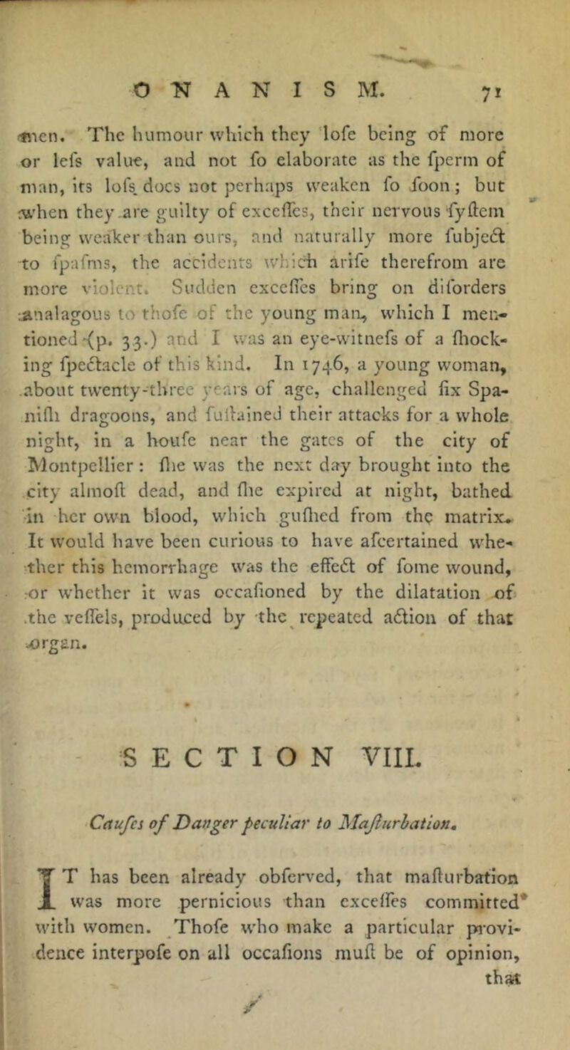 linen. The humour which they 'lofe being of more or lefs vakre, and not fo elaborate as the fperm of man, its lofs, docs not perhaps weaken fo foon ; but ctt'hen they .are guilty of excelles, their nervous'fyftem being weaker than ours, and naturally more fubjeél to fpafms, the accidents which àrife therefrom are more violent. Sudden excelles bring on diforders jinalagous to thofe of the young man, which I men- tioned-{p. 3.3.) and I was an eye-witnefs of a lliock- ing lpe£facle of this kind. In 1746, a young woman, about twenty-three years of age, challenged fix Spa- nifli dragoons, and fullained their attacks for a whole, night, in a houfe near the gates of the city of Montpellier : flie was the next day brought into the city almoft dead, and flie expired at night, bathed in her own blood, which gullied from thç matrix*. It would have been curious to have afeertained vv'he- •ther this hemorrhage was the effeét of fome wound, ror whether it was occafioned by the dilatation of .the velfels, produced by the repeated a6lion of that jorgs.n. SECTION VIIL Cnufcs of Danger peculiar to Majlurhation. IT has been already obferved, that mafturbafion was more pernicious than excelfes committed* with women. Thofe who make a particular pi'ovi- dence interpofe on all occafions mull be of opinion, that