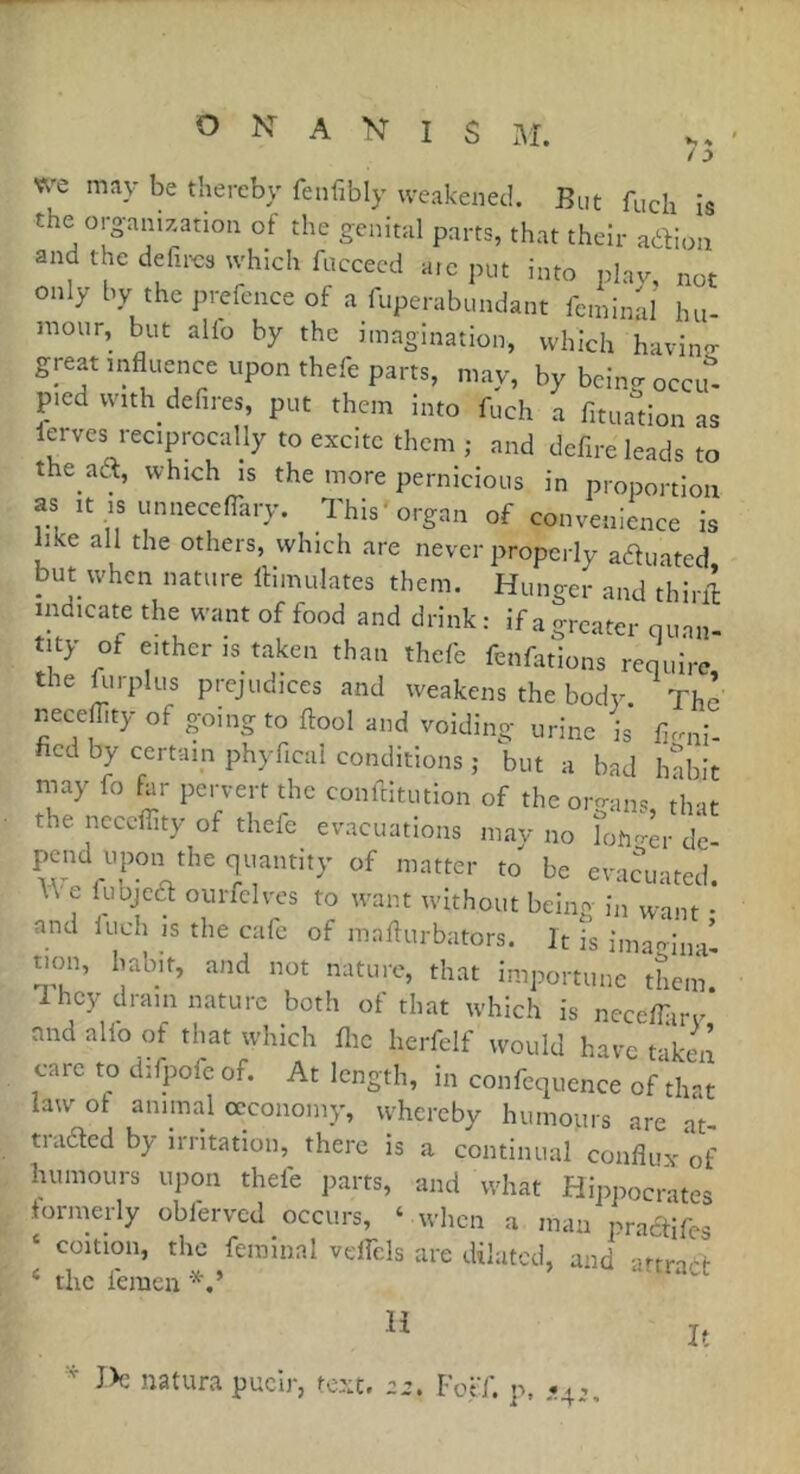 ^ % ' /:) O N A I s M. we may be thereby feiifibly weakened. Bnt fuch is the organization of the genital parts, that their aftion and the délires which faccecd a.c put into plav, not only by the prefence of a fuperabundant fcminal hu- mour, but alio by the imagination, which havino- great influence upon thefe parts, may, by bcin<r occif- p.ed with defires, put them into fuch a fituadon as lerves reciprocally to excite them ; and defire leads to the aa, which is the more pernicious in proportion as It IS unnecelTary. This'organ of convenience is like all the others, which are never properly aauated but when nature flimulates them. Hunger and thiril indicate the want of food and drink: if a greater quan- tity of either is taken than thefe fenfations require the dirplus prejudices and weakens the body. The neceflity of going to ftool and voiding urine is fir^ni- fied by certain phyfical conditions ; but a bad habit may fo far pervert the confeitution of the ormins that the neceflity of thefe evacuations may no îoîi4r d'e- pend u,,on the quantity of matter to be evacuated. V\ e fubjea ourfclves to want without beino in want • and luch IS the cafe of maflurbators. It fs imagiii'il non, habit, and not nature, that importune them '1 hey dram nature both of that which is necefliiry* and alio of that which flic herfelf would have taken care to difpofc of. At length, in confequence of diat law of animal occonomy, whereby humours are at- traded by irritation, there is a continual conflux of humours upon thefe jiarts, and what Hippocrates formerly obferved occurs, ‘ when a man praefifes ‘ coition, the feminal velfels are dilated, and artrabt ‘ the femen H j, J>c naturapucir, text. a’. FolT. p. *4.,