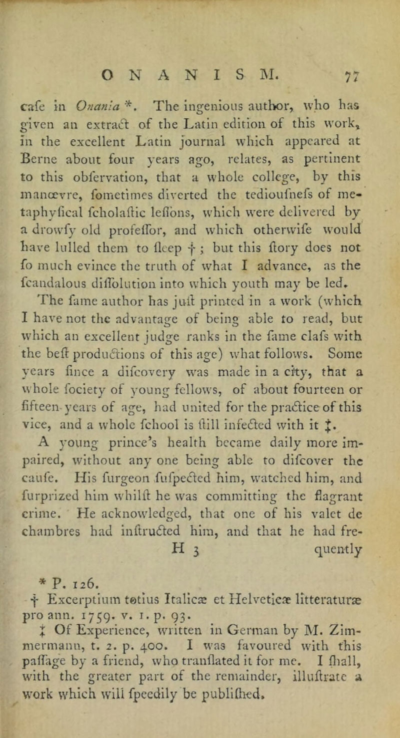 cafe in Onanla *. The Ingenious author, who has given an extrasft of the Latin edition of this work, in the excellent Latin journal which appeared at Berne about four years ago, relates, as pertinent to this obfervation, that a whole college, by this inanœvre, fometimes diverted the tcdloufnefs of me- taphyfical fcholaftic leflbns, which were delivered by a drou’fy old profeifor, and w'hich otherwlfe would have lulled them to lleep f ; but this ftory does not fo much evince the truth of what I advance, as the fcandalous dilTolution into which youth may be led» The fame author has jull printed in a work (which I have not the advantage of being able to read, but which an excellent judge ranks in the fame clafs with the beft productions of this age) what follows. Some years fince a difeovery w'as made in a cky, that a whole fociety of young fellows, of about fourteen or fifteen-years of age, had united for the praCtice of this vice, and a whole fchool is Üill infeCted with it J. A young prince’s health became daily more im- paired, without any one being able to difeover the caufe. His furgeon fufpeCted him, watched him, and furprized him whilfi: he was committing the flagrant crime. He acknowledged, that one of his valet de chambres had inftruCted him, and that he had fre- quently * P. 126. f Excerptium tetius Italicæ et Helvctlcae litteraturæ pro ann. 175g. v. i. p. 93. t Of Experience, written in Gcnnan by ]M. Zim- mermann, t. 2. p. 400. I was favoured with this pafi'age by a friend, who tranflated it for me. I fiiall, with the greater part of the remainder, illufiratc a work which will fpccdlly be publiflied.