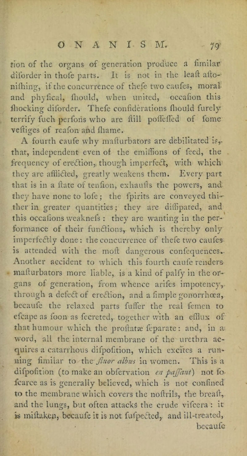 fion of the organs of generation produce a fimllar dUbrdcr in thole parts. It is not in the lead: alfo- nifliing, if the concurrence of thefe two caufes, moral and phyfical, fliould, when united, occafion this ihocking dilbrder. Thefe confiderations fliould furely terrify fuch pcrlbiis who are Hill polfelled of fome vertiges of reafon and fliame. A fourth caufe why marturbators are debilitated i?,- that, independent even of the emilhons of feed, the frequency of eredfion,. though imperfect, with which they are aftlidted, greatly weakens them. Every part that is in a itatc of tenfion, exhaults the powers, and thcj'have none to lofe ; the fpirits are conveyed thi- ther in greater quantities ; they are diilipated, and this occalions weaknefs : they are wanting in the per- formance of their functions, which is thereby only imperfeftly done: the concurrence of thefe two caufes is attended with the moft dangerous confcquences.. Another accident to which this fourth caufe renders marturbators more liable, is a kind of palfy in the or- gans of generation, from whence arifes impotency, through a defedt of eredtion, and a limple gonorrhoea, bccaufe the relaxed parts fuftbr the real femen to cfcape as ibon as fccrcted, together with an efllux of that humour which the prortatæ feparate : and, in a: word, all the internal membrane of the urethra ac- quires a catarrhous dlfpofition, which excites a rim- uing limilar to x\\c Jluor alhus in women. This is a difpofition (to make an obfervation en pajjant) not fo. fcarce as is generally believed, which is not confined to the membrane which covers the nortrils, the bread, and the lungs, but often attacks the crude vifeera : it is mirtaken, bccaufe it is not fufpedted, and ill-treated, bccaufe