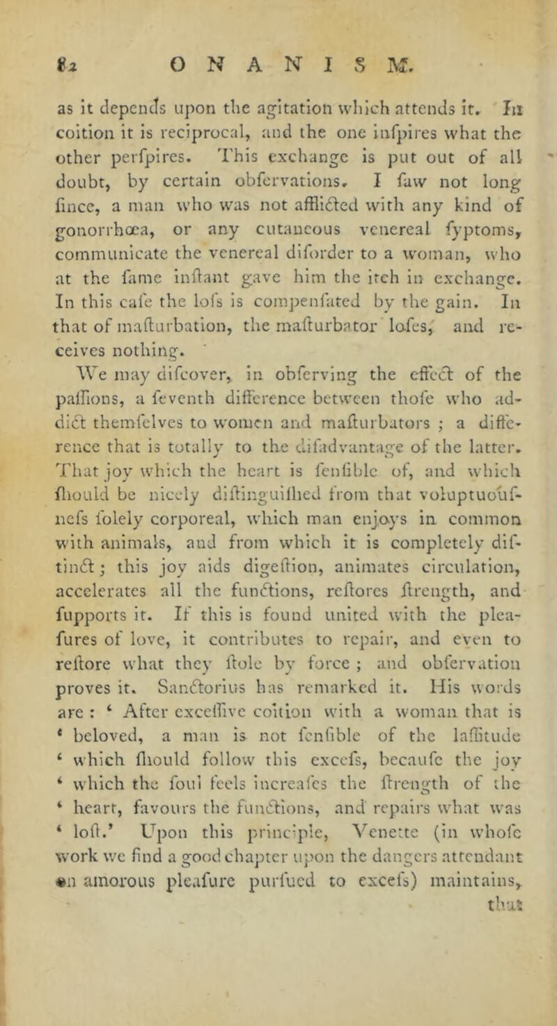 as it depends upon the agitation which attends it. Iji coition it is reciprocal, and the one infpires what the other perfpires. This exchange is put out of all doubt, by certain obfervatlons. I faw not long fincc, a man who was not affllfted with any kind of gonorrhœa, or any cutaneous venereal fyptoms, communicate the venereal diforder to a woman, who at the fame Inftant gave him the itch in exchange. In this cafe the lois is compenfated by the gain. In that of mafturbatlon, the raafturbator lofes,' and re- ceives nothing. We may difeover, in obfervlng the cffccl of the palfions, a feventh différence between thole who ad- dief themfelves to women and mafturbators ; a diffe- rence that is totally to the difadvantage of the latter. That joy which the heart is fenliblc of, and which fliould be nicely diftinguilhed from that voluptuouf- nefs folely corporeal, which man enjoys in common with animals, and from which it is completely dif- tindl ; this joy aids digeftlon, animates circulation, accelerates all the fundlions, reftorcs iircngth, and fupports it. If this is found united with the plca- fures of love, it contributes to repair, and even to reffore what they ftolc by force ; and obfervation proves it. Sandtorlus has remarked it. His words are : ‘ After cxceifivc coition with a woman that is * beloved, a man is not fcnfible of the laflitude ‘ which fliould follow this cxccfs, becaufc the joy ‘ which the foul feels increafes the ffrentj'th of the ‘ heart, fiivours the functions, and repairs wdiat w^as ‘ loff.’ Upon this principle, Venette (in whole W'ork w'c find a good chapter upon the dangers attendant «n amorous pleafurc purfued to excefs) maintains, that