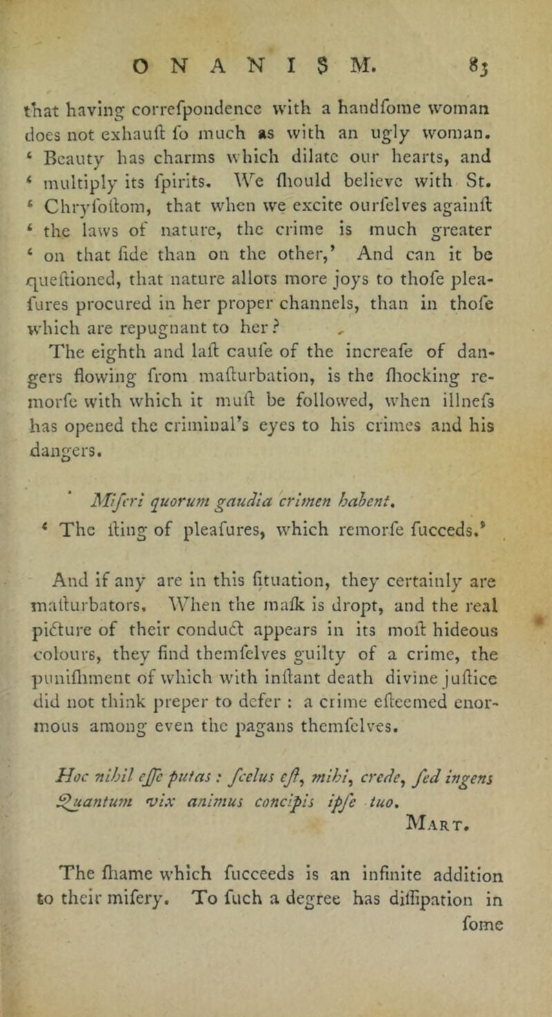 that having corrcfponclence with a handforae woman does not exhauft fo much as with an ugly woman. ‘ Beauty has charms which dilate our hearts, and ‘ multiply its fpirits. We fliould believe with St. ‘ Chrylodom, that when we excite ourfclves againft ‘ the laws of nature, the crime is much greater ‘ on that hde than on the other,’ And can it be queftioned, that nature allots more joys to thofe plea- fures procured in her proper channels, than in thofe which are repugnant to her ? The eighth and laft caufe of the increafe of dan- gers flowing from mafturbation, is the fliocking re- morfe with which it mull: be followed, when illnefs has opened the criminal’s eyes to his crimes and his dangers. Mifcri q^uorum gauâia crimen hahent, * The fling of pleafures, which remorfe fucceds.’ And if any are in this fituation, they certainly are maflurbators. When the maik is dropt, and the real pidlure of their condudt appears in its mofl hideous colours, they find themfclves guilty of a crime, the punifliment of which with inflant death divine juflicc did not think preper to defer : a crime efleemed enor- mous among even the pagans themfclves. Hoc nihil ejjc putas : fcelus ejl^ mihi^ crede^ fed ingens Sluanturn vix animus concipis ipfe tuo. Mart. The fhame which fucceeds is an infinite addition to their mifery. To fuch a degree has dilfipation in fome