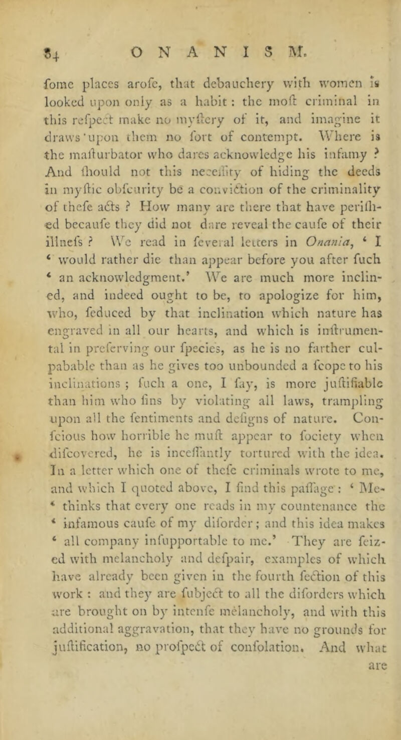 54 fomc places arofe, that debatichery with women îs looked upon only as a habit : the inoft criminal in this refpect make no myilcry of it, and imagine it draws‘upon them no fort of contempt. Where is the mallurbator who dares acknowledge his infamy ? And lliould not this neecdity of hiding the deeds in m)'lT:ic obfeurity be a conviction of the criminality of thefe a£ls ? How many are there that have perilh- ■ed becaufe they did not dr.re reveal the caufe of their illnefs ? \Vc read in fcveral letters in Onanla^ ‘ I ‘ would rather die than ajipear before you after fuch ‘ an acknowledgment.’ We are much more inclin- ed, and indeed ought to be, to apologize for him, who, fcduced by that inclination which nature has engraved in all our hearts, and which is inllrumen- tal in preferving our fpecies, as he is no farther cul- pabable than as he gives too unbounded a fcope to his inclinations ; fuch a one, I fay, is more juftifiablc than him who fins by violating all laws, trampling upon all the fentiments and defigns of nature. Con- feious how horrible he muft appear to fociety when <lifcovcred, he is incefiantly tortured with the idea. In a letter which one of thefe criminals wrote to me, and which I quoted above, I find this pafiage : ‘ iMe- * thinks that every one reads in my countenance the * infamous caufe of my diforder ; and this idea makes * all company infupportable to me.’ They are feiz- cd with melancholy and defpair, examples of which have already been given in the fourth feCVion of this work : and they are fubject to all the diforders which are brought on by intenfe melancholy, and with this additional aggravation, that they have no grounds for juflification, no profpeCt of confolation. And what are