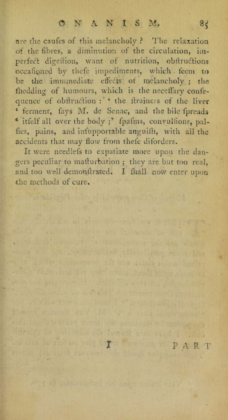 are the caufes of this melancholy ? The relaxation of the fibres, a climinvuion of the circulation, im- perfect: digeftion, want of nutrition, obltrucSlions occafioned by thefe impediments, which, feem to be the imnunediate effeefts ot nv:lancholy ; the Ihcdding of humours, which is the nccclliiry confe- quence of obdriation : ' ‘ the drainers of the liver ‘ ferment, fays jM. dc Senac, and the bile fpreads * itfelfall over the body fpafms, convullions, pal- fies, pains, and infupportable anguilh, with all the accidents that may How from thefe diforders. It were needlefs to expatiate more upon the dan- gers peculiar to malfurbation ; they are but too real, and too well demonftrated. I fliall now enter upon the methods of cure. X PAR r